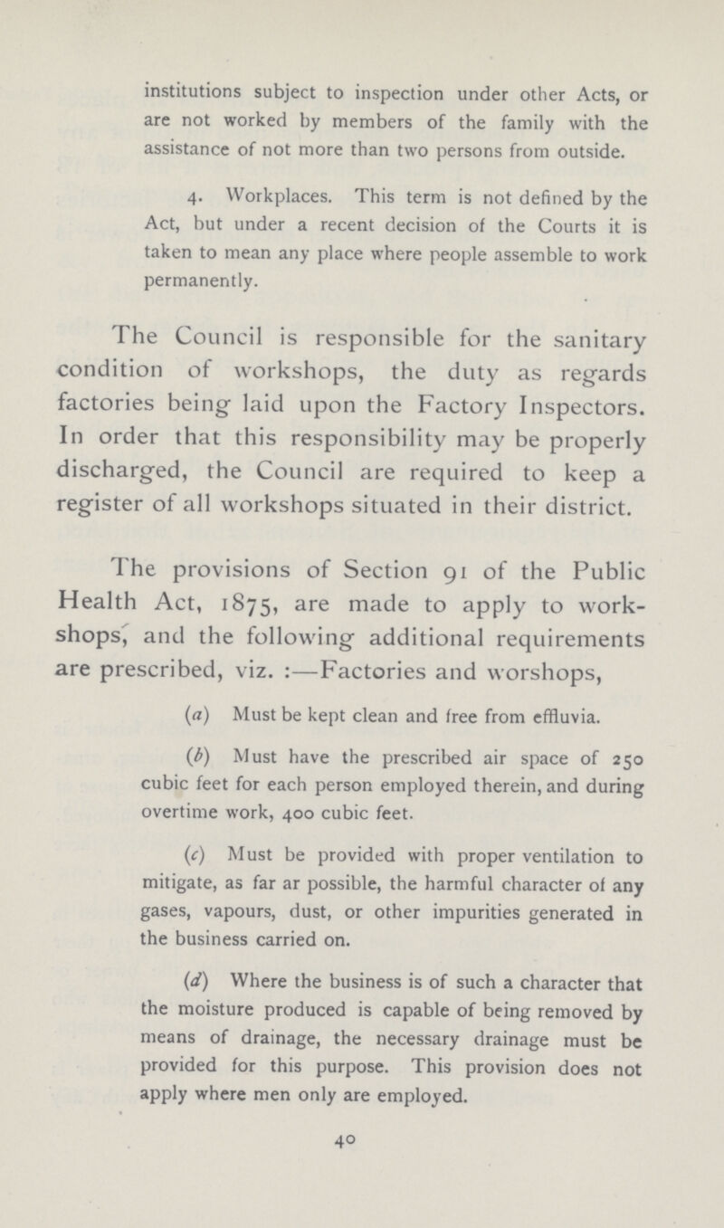 institutions subject to inspection under other Acts, or are not worked by members of the family with the assistance of not more than two persons from outside. 4. Workplaces. This term is not defined by the Act, but under a recent decision of the Courts it is taken to mean any place where people assemble to work permanently. The Council is responsible for the sanitary condition of workshops, the duty as regards factories being laid upon the Factory Inspectors. In order that this responsibility may be properly discharged, the Council are required to keep a register of all workshops situated in their district. The provisions of Section 91 of the Public Health Act, 1875, are made to apply to work shops, and the following additional requirements are prescribed, viz. :—Factories and worshops, (а) Must be kept clean and free from effluvia. (b) Must have the prescribed air space of 250 cubic feet for each person employed therein, and during overtime work, 400 cubic feet. (C) Must be provided with proper ventilation to mitigate, as far ar possible, the harmful character of any gases, vapours, dust, or other impurities generated in the business carried on. (d) Where the business is of such a character that the moisture produced is capable of being removed by means of drainage, the necessary drainage must be provided for this purpose. This provision does not apply where men only are employed. 40