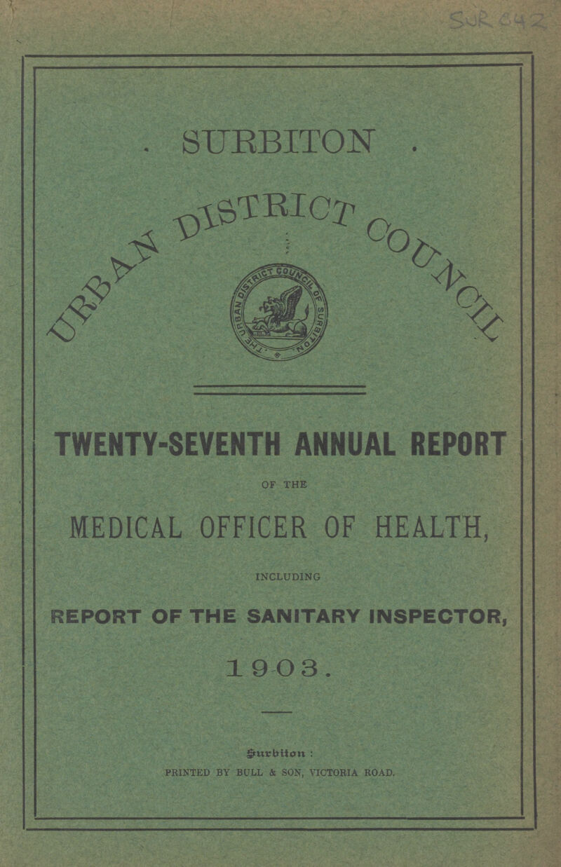 SURBITON URBAN DISTRICT COUNCIL TWENTY-SEVENTH ANNUAL REPORT OF THE MEDICAL OFFICER OF HEALTH, INCLUDING REPORT OF THE SANITARY INSPECTOR, 1 9 O 3 . Smrbiton: PRINTED BY BULL & SON, VICTORIA ROAD.