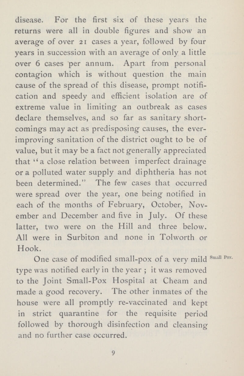 disease. For the first six of these years the returns were all in double figures and show an average of over 21 cases a year, followed by four years in succession with an average of only a little over 6 cases per annum. Apart from personal contagion which is without question the main cause of the spread of this disease, prompt notifi cation and speedy and efficient isolation are of extreme value in limiting an outbreak as cases declare themselves, and so far as sanitary short comings may act as predisposing causes, the ever improving sanitation of the district ought to be of value, but it may be a fact not generally appreciated that a close relation between imperfect drainage or a polluted water supply and diphtheria has not been determined. The few cases that occurred were spread over the year, one being notified in each of the months of February, October, Nov ember and December and five in July. Of these latter, two were on the Hill and three below. All were in Surbiton and none in Tolworth or Hook. One case of modified small-pox of a very mild Sma11 Pox type was notified early in the year ; it was removed to the Joint Small-Pox Hospital at Cheam and made a good recovery. The other inmates of the house were all promptly re-vaccinated and kept in strict quarantine for the requisite period followed by thorough disinfection and cleansing and no further case occurred. 9