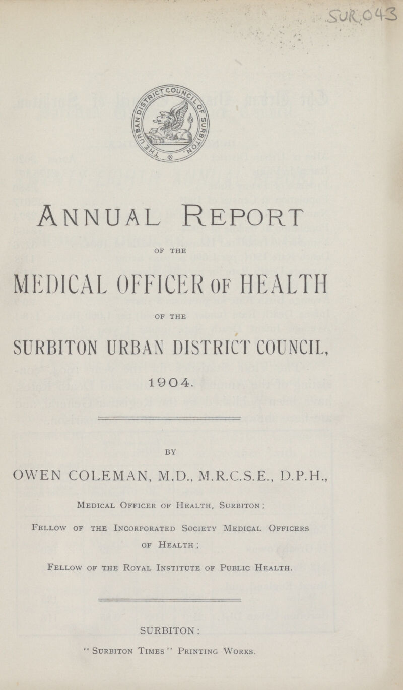 SUR 043 Annual Report of the MEDICAL OFFICER OF HEALTH of the SURBITON URBAN DISTRICT COUNCIL, 1 9 O 4. BY 3WEN COLEMAN, M.D., M.R.C.S.E., D.P.H., Medical Officer of Health, Surbiton ; Fellow of the Incorporated Society Medical Officers of Health ; Fellow of the Royal Institute of Public Health. SURBITON :  Surbiton Times Printing Works.