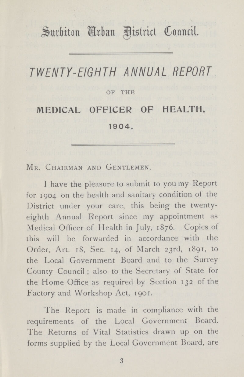 Surbiton Urban district Council. TWENTY-EIGHTH ANNUAL REPORT OF THE MEDICAL OFFICER OF HEALTH, 1904. Mr. Chairman and Gentlemen, I have the pleasure to submit to you my Report for 1904 on the health and sanitary condition of the District under your care, this being the twenty eighth Annual Report since my appointment as Medical Officer of Health in July, 1876. Copies of this will be forwarded in accordance with the Order, Art. 18, Sec. 14, of March 23rd, 1891, to the Local Government Board and to the Surrey Countv Council ; also to the Secretarv of State for ✓ ' j the Home Office as required by Section 132 of the Factory and Workshop Act, 1901. The Report is made in compliance with the requirements of the Local Government Board. The Returns of Vital Statistics drawn up on the forms supplied by the Local Government Board, are 3