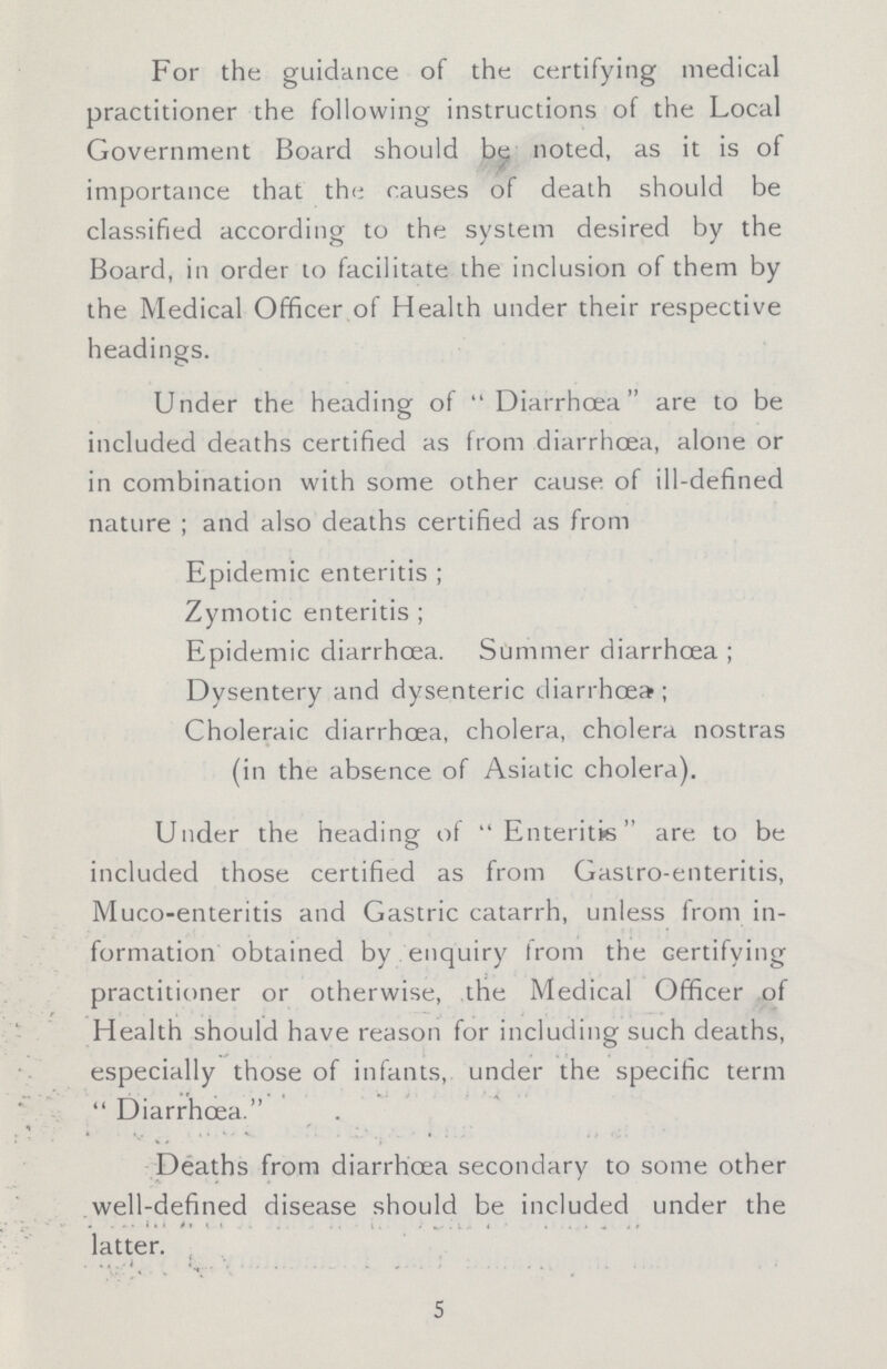 For the guidance of the certifying medical practitioner the following instructions of the Local Government Board should be noted, as it is of importance that the causes of death should be classified according to the system desired by the Board, in order to facilitate the inclusion of them by the Medical Officer of Health under their respective headings. Under the heading of Diarrhoea are to be included deaths certified as from diarrhoea, alone or in combination with some other cause of ill-defined nature ; and also deaths certified as from Epidemic enteritis ; Zymotic enteritis ; Epidemic diarrhoea. Summer diarrhoea ; Dysentery and dysenteric diarrhoea; Choleraic diarrhoea, cholera, cholera nostras (in the absence of Asiatic cholera). Under the heading of Enteritis are to be included those certified as from Gastro-enteritis, Muco-enteritis and Gastric catarrh, unless from in formation obtained by enquiry from the certifying practitioner or otherwise, the Medical Officer of Health should have reason for including such deaths, especially those of infants, under the specific term Diarrhoea. Deaths from diarrhoea secondary to some other well-defined disease should be included under the latter. 5