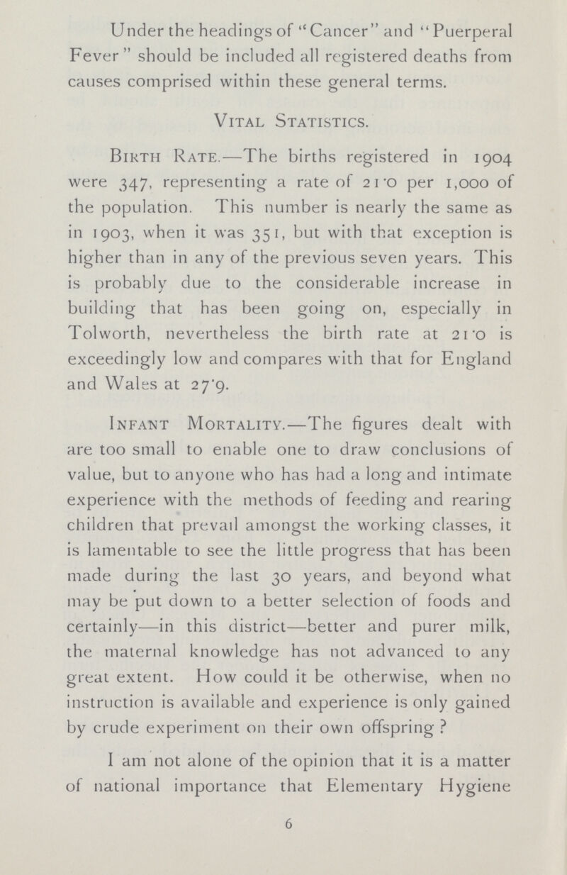 Under the headings of Cancer and Puerperal Fever should be included all registered deaths from causes comprised within these general terms. Vital Statistics. Birth Rate.—The births registered in 1904 were 347, representing a rate of 2 1-o per 1,000 of the population. This number is nearly the same as in 1903, when it was 351, but with that exception is higher than in any of the previous seven years. This is probably clue to the considerable increase in building that has been going on, especially in Tolworth, nevertheless the birth rate at 21 'o is exceedingly low and compares with that for England and Wales at 2j'g. Infant Mortality.—The figures dealt with are too small to enable one to draw conclusions of value, but to anyone who has had a long and intimate experience with the methods of feeding and rearing children that prevail amongst the working classes, it is lamentable to see the little progress that has been made during the last 30 years, and beyond what may be put down to a better selection of foods and certainly—in this district—better and purer milk, the maternal knowledge has not advanced to any great extent. How could it be otherwise, when no instruction is available and experience is only gained by crude experiment on their own offspring ? I am not alone of the opinion that it is a matter of national importance that Elementary Hygiene 6