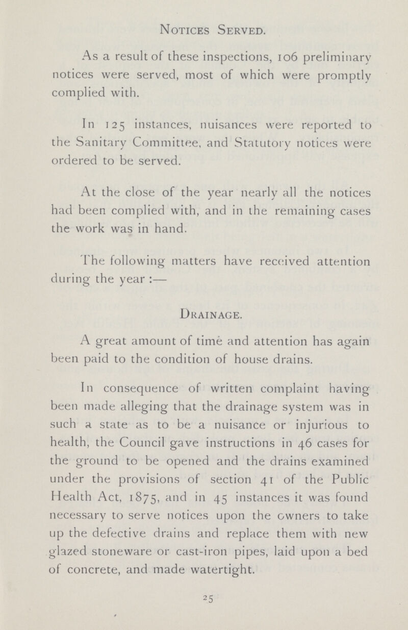 Notices Served. As a result of these inspections, 106 preliminary notices were served, most of which were promptly complied with. In 125 instances, nuisances were reported to the Sanitary Committee, and Statutory notices were ordered to be served. At the close of the year nearly all the notices had been complied with, and in the remaining cases the work was in hand. The following matters have received attention during the year:— Drainage. A great amount of time and attention has again been paid to the condition of house drains. In consequence of written complaint having been made alleging that the drainage system was in such a state as to be a nuisance or injurious to health, the Council gave instructions in 46 cases for the ground to be opened and the drains examined under the provisions of section 41 of the Public Health Act, 1875, and in 45 instances it was found necessary to serve notices upon the owners to take up the defective drains and replace them with new glazed stoneware or cast-iron pipes, laid upon a bed of concrete, and made watertight. 25