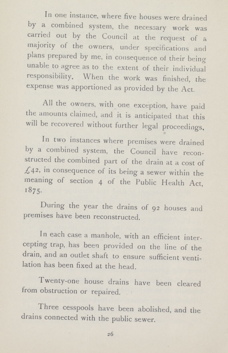 Ill one instance, where five houses were drained by a combined system, the necessary work was carried out by the Council at the request of a majority of the owners, under specifications and plans prepared by me, in consequence of their being unable to agree as to the extent of their individual responsibility. When the work was finished, the expense was apportioned as provided by the Act. All the owners, with one exception, have paid the amounts claimed, and it is anticipated that this will be recovered without further legal proceedings. In two instances where premises were drained by a combined system, the Council have recon structed the combined part of the drain at a cost of £42, in consequence of its being a sewer within the meaning of section 4 of the Public Health Act, I875. During the year the drains of 92 houses and premises have been reconstructed. In each case a manhole, with an efficient inter cepting trap, has been provided on the line of the drain, and an outlet shaft to ensure sufficient venti lation has been fixed at the head. Twenty-one house drains have been cleared from obstruction or repaired. Three cesspools have been abolished, and the drains connected with the public sewer. 26