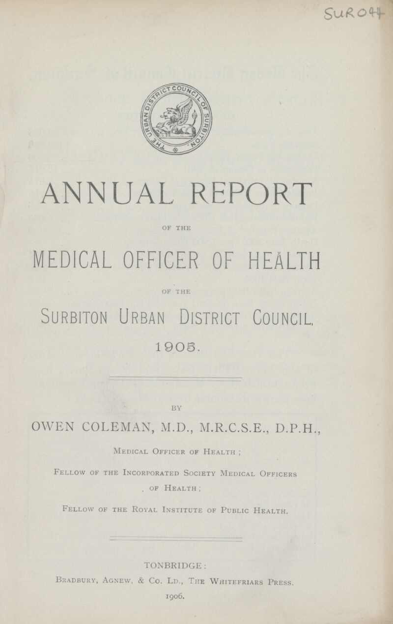 SUR 044 ANNUAL REPORT Of THE MEDICAL OFFICER OF HEALTH OF THE Surbiton Urban District Council, 1905. BY OWEN COLEMAN, M.D., M.R.C.S.E., D.P.H., Medical Officer of Health ; Fellow of the Incorporated Society Medical Officers of Health; Fellow of the Royal Institute of Public Health. TONBRIDGE: Bradbury, Agnevv, & Co. Ld., The Whitefriars Press. 1906.
