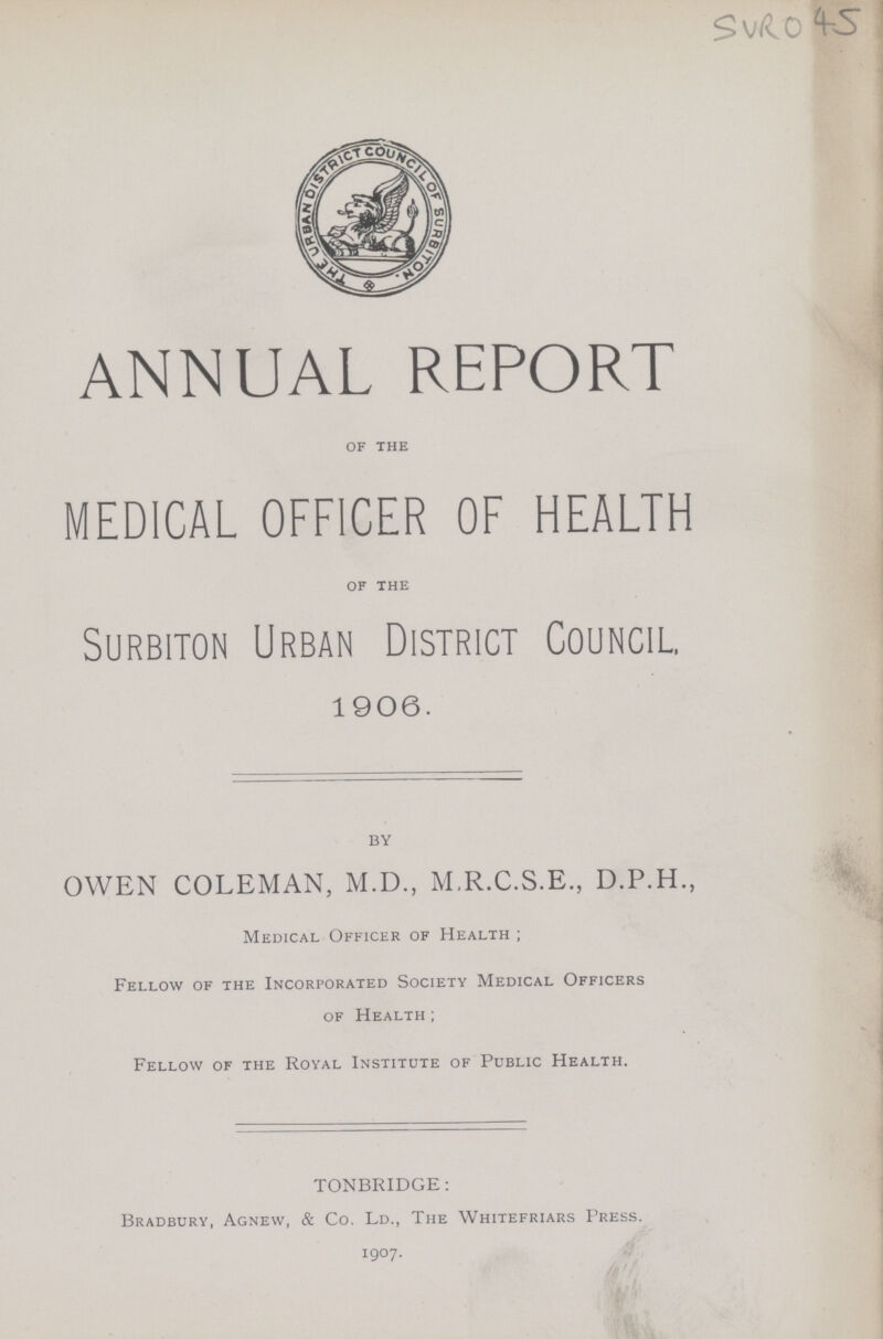 SVRO 45 ANNUAL REPORT of the MEDICAL OFFICER OF HEALTH of the Surbiton Urban District Council. 1906. by OWEN COLEMAN, M.D., M.R.C.S.E., D.P.H., Medical Officer of Health; Fellow of the Incorporated Society Medical Officers of Health; Fellow of the Royal Institute of Public Health. TONBRIDGE: Bradbury, Agnew, & Co. Ld., The Whitefriars Press. 1907.