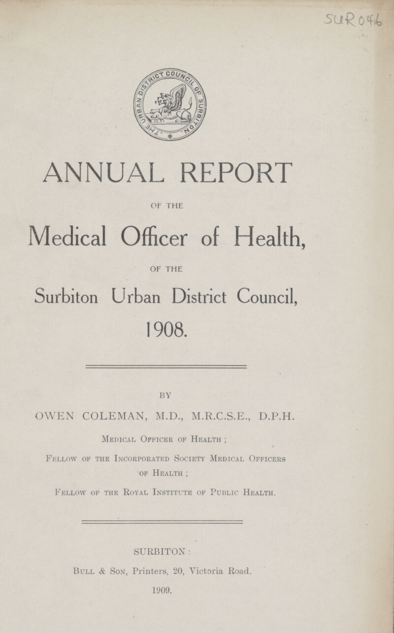 SUR046 ANNUAL REPORT OF THE Medical Officer of Health, OF THE Surbiton Urban District Council, 1908. by OWEN COLEMAN, M.D., M.R.C.S.E., D.P.H. Medical Officer of Health ; Fellow of the Incorporated Society Medical Officers of Health ; Fellow of the Royal Institute of Public Health. SURBITON : Bull & Son, Printers, 20, Victoria Road. 1909.