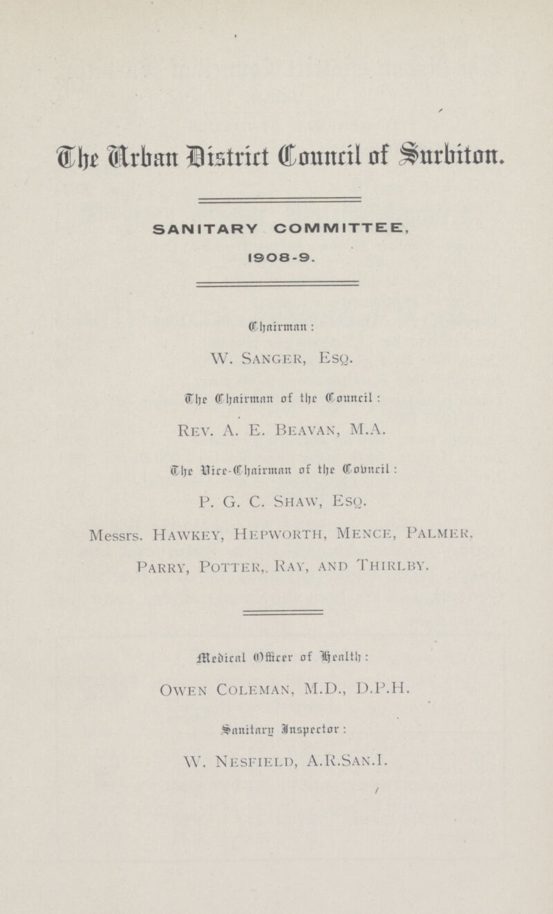 Urban District Council of surbiton. SANITARY COMMITTEE, 1908-9. Chairman : W. Sanger, Esq. The Chairman of Council: Rev. A. E. Beavan, M.A. The Vice-Chairman of the council P. G. C. Shaw, Esq. Messrs. Hawkey, Hepworth, Mence, Palmer. Parry, Potter, Ray, and Thirlby. Medical Office of Health Owen Coleman, M.D., D.P.H. Sanitary Inspector W. Nesfield, A.R.San.I.