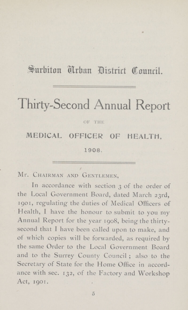 Surbiton Urban District Council. Thirty-Second Annual Report of the MEDICAL OFFICER OF HEALTH, 1908. Mr. Chairman and Gentlemen, In accordance with section 3 of the order of the Local Government Board, dated March 23rd, 1901, regulating the duties of Medical Officers of Health, I have the honour to submit to you my Annual Report for the year 1908, being the thirty second that I have been called upon to make, and of which copies will be forwarded, as required by the same Order to the Local Government Board and to the Surrey County Council ; also to the Secretary of State for the Home Office in accord ance with sec. 132, of the Factory and Workshop Act, 1901. 5