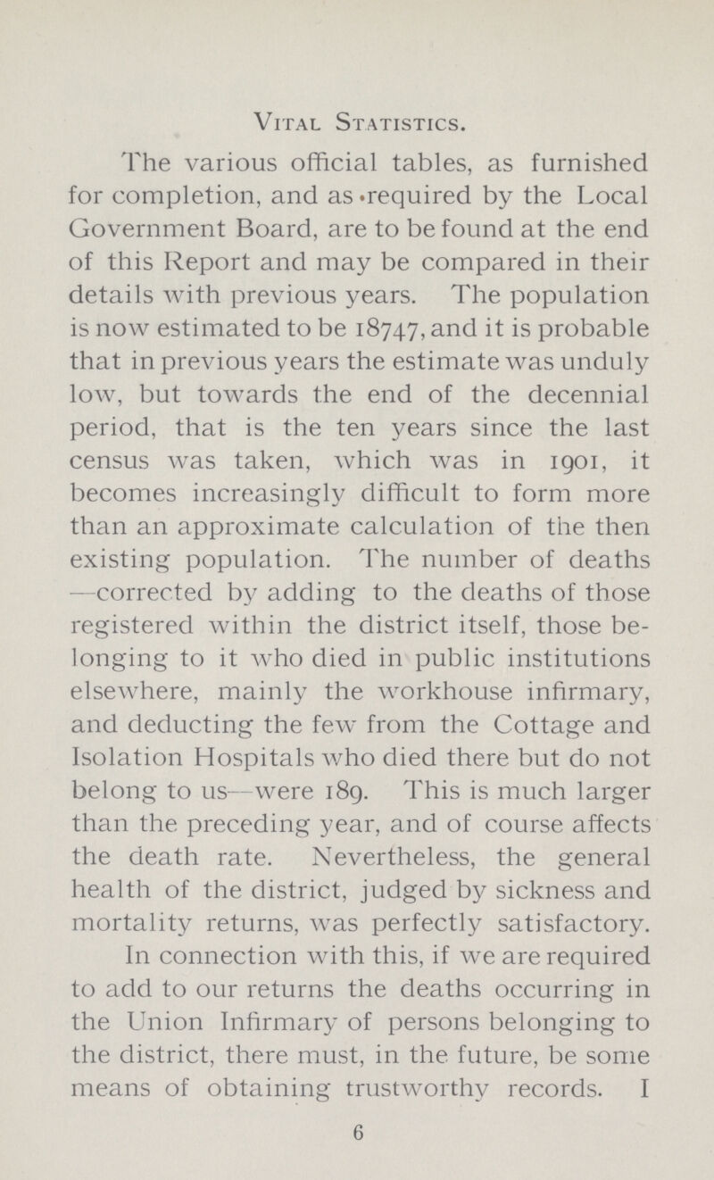 Vital Statistics. The various official tables, as furnished for completion, and as required by the Local Government Board, are to be found at the end of this Report and may be compared in their details with previous years. The population is now estimated to be 18747, and it is probable that in previous years the estimate was unduly low, but towards the end of the decennial period, that is the ten years since the last census was taken, which was in 1901, it becomes increasingly difficult to form more than an approximate calculation of the then existing population. The number of deaths corrected by adding to the deaths of those registered within the district itself, those be longing to it who died in public institutions elsewhere, mainly the workhouse infirmary, and deducting the few from the Cottage and Isolation Hospitals who died there but do not belong to us—were 189. This is much larger than the preceding year, and of course affects the death rate. Nevertheless, the general health of the district, judged by sickness and mortality returns, was perfectly satisfactory. In connection with this, if we are required to add to our returns the deaths occurring in the Union Infirmary of persons belonging to the district, there must, in the future, be some means of obtaining trustworthy records. I 6