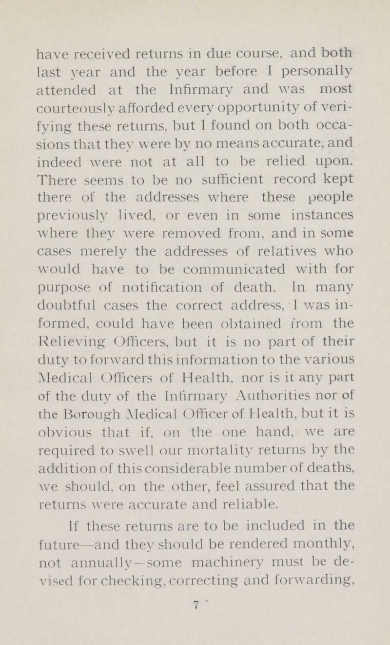 have received returns in due course, and both last year and the year before I personally attended at the Infirmary and was most courteously afforded every opportunity of veri fying these returns, but I found on both occa sions that they were by no means accurate, and indeed were not at all to be relied upon. There seems to be no sufficient record kept there of the addresses where these people previously lived, or even in some instances where they were removed from, and in some cases merely the addresses of relatives who would have to be communicated with for purpose of notification of death. In many doubtful cases the correct address, I was in formed, could have been obtained from the Relieving Officers, but it is no part of their duty to forward this information to the various Medical Officers of Health, nor is it any part of the duty of the Infirmary Authorities nor of the Borough Medical Officer of Health, but it is obvious that if, on the one hand, we are required to swell our mortality returns by the addition of this considerable number of deaths, we should, on the other, feel assured that the returns were accurate and reliable. If these returns are to be included in the future—and they should be rendered monthly, not annually—some machinery must be de vised for checking, correcting and forwarding, 7