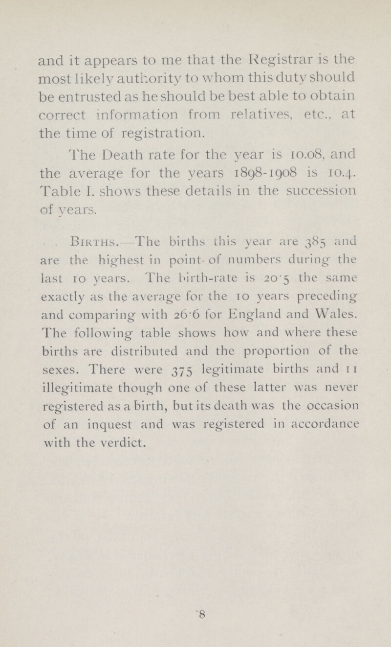 and it appears to me that the Registrar is the most likely authority to whom this duty should be entrusted as he should be best able to obtain correct information from relatives, etc., at the time of registration. The Death rate for the year is 10.08, and the average for the years 1898-1908 is 10.4. Table I. shows these details in the succession of years. Births. The births this year are 385 and are the highest in point of numbers during the last 10 years. The birth-rate is 20.5 the same exactly as the average for the 10 years preceding and comparing with 26.6 for England and Wales. The following table shows how and where these births are distributed and the proportion of the sexes. There were 375 legitimate births and 11 illegitimate though one of these latter was never registered as a birth, but its death was the occasion of an inquest and was registered in accordance with the verdict. 8