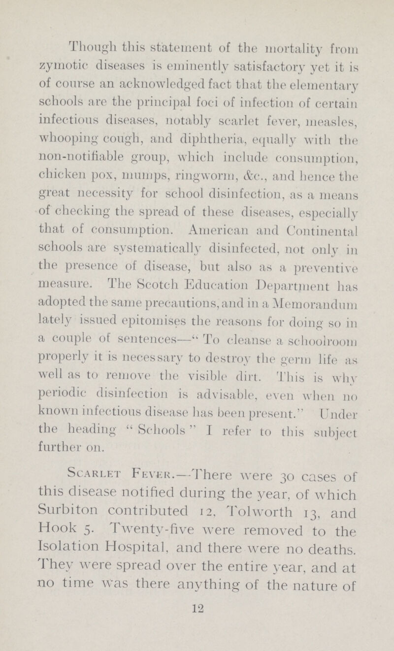 Though this statement of the mortality from zymotic diseases is eminently satisfactory yet it is of course an acknowledged fact that the elementary schools are the principal foci of infection of certain infectious diseases, notably scarlet fever, measles, whooping cough, and diphtheria, equally with the non-notifiable group, which include consumption, chicken pox, mumps, ringworm, &c., and hence the great necessity for school disinfection, as a means of checking the spread of these diseases, especially that of consumption. American and Continental schools are systematically disinfected, not only in the presence of disease, but also as a preventive measure. The Scotch Education Department has adopted the same precautions, and in a Memorandum lately issued epitomises the reasons for doing so in a couple of sentences— To cleanse a schoolroom properly it is necessary to destroy the germ life as well as to remove the visible dirt. This is why periodic disinfection is advisable, even when no known infectious disease has been present. Under the heading Schools I refer to this subject further on. Scarlet Fever.—There were 30 cases of this disease notified during the year, of which Surbiton contributed 12. Tolworth 13, and Hook 5. Twenty-five were removed to the Isolation Hospital, and there were no deaths. They were spread over the entire year, and at no time Was there anything of the nature of 12