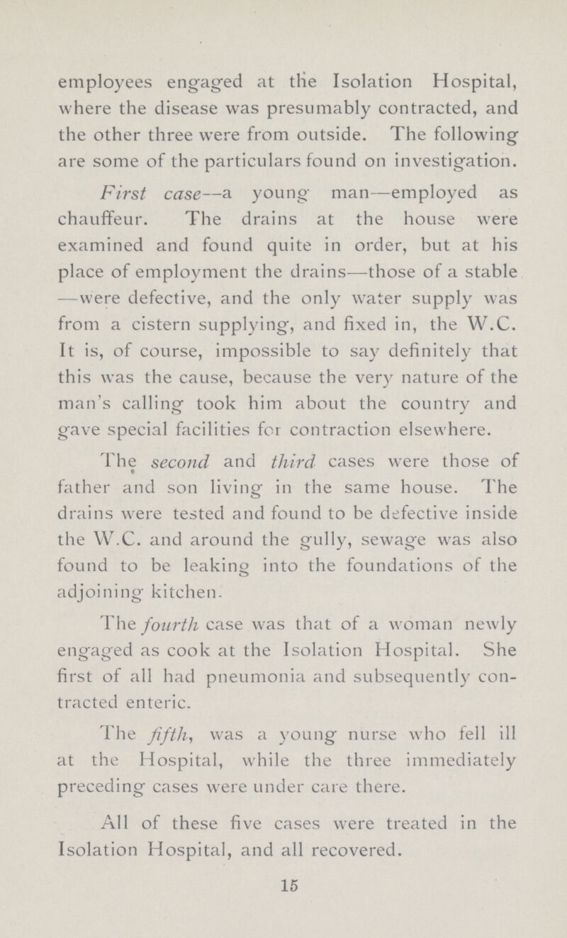 employees engaged at the Isolation Hospital, where the disease was presumably contracted, and the other three were from outside. The following are some of the particulars found on investigation. First case—a young man—employed as chauffeur. The drains at the house were examined and found quite in order, but at his place of employment the drains—those of a stable —were defective, and the only water supply was from a cistern supplying, and fixed in, the W.C. It is, of course, impossible to say definitely that this was the cause, because the very nature of the man's calling took him about the country and gave special facilities for contraction elsewhere. The second and third cases were those of father and son living in the same house. The drains were tested and found to be defective inside the W.C. and around the gully, sewage was also found to be leaking into the foundations of the adjoining kitchen. The fourth case was that of a woman newly engaged as cook at the Isolation Hospital. She first of all had pneumonia and subsequently con tracted enteric. The fifth, was a young nurse who fell ill at the Hospital, while the three immediately preceding cases were under care there. All of these five cases were treated in the Isolation Hospital, and all recovered. 15