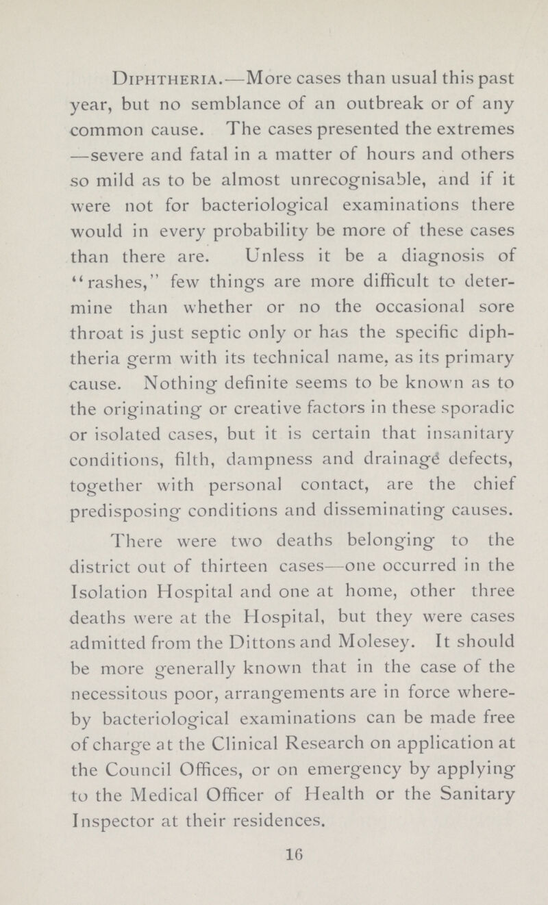 Diphtheria.—More cases than usual this past year, but no semblance of an outbreak or of any common cause. The cases presented the extremes —severe and fatal in a matter of hours and others so mild as to be almost unrecognisable, and if it were not for bacteriological examinations there would in every probability be more of these cases than there are. Unless it be a diagnosis of rashes, few things are more difficult to deter mine than whether or no the occasional sore throat is just septic only or has the specific diph theria germ with its technical name, as its primary cause. Nothing definite seems to be known as to the originating or creative factors in these sporadic or isolated cases, but it is certain that insanitary conditions, filth, dampness and drainage defects, together with personal contact, are the chief predisposing conditions and disseminating causes. There were two deaths belonging to the district out of thirteen cases—one occurred in the Isolation Hospital and one at home, other three deaths were at the Hospital, but they were cases admitted from the Dittonsand Molesey. It should be more generally known that in the case of the necessitous poor, arrangements are in force where by bacteriological examinations can be made free of charge at the Clinical Research on application at the Council Offices, or on emergency by applying to the Medical Officer of Health or the Sanitary Inspector at their residences. 16