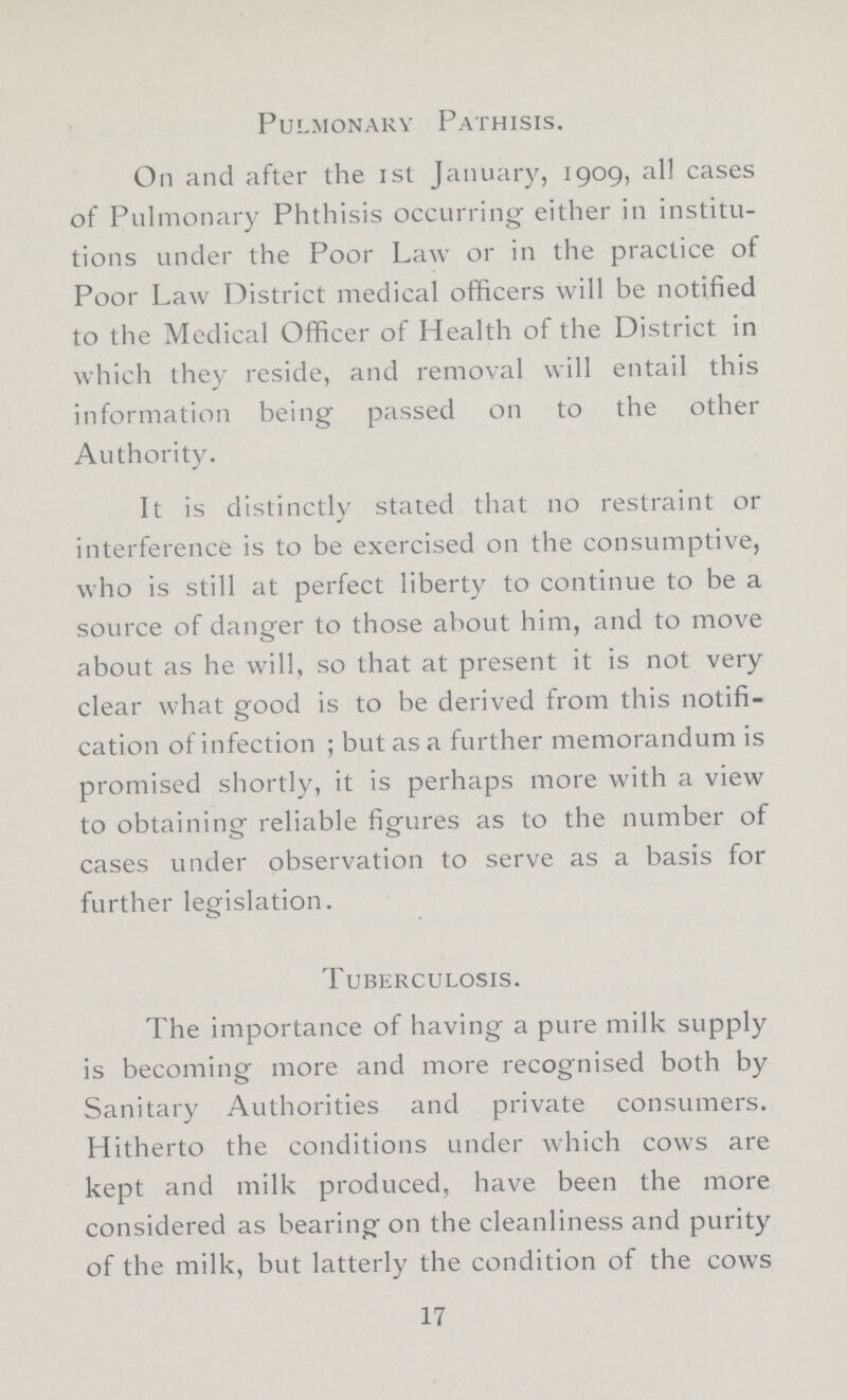 Pulmonary Pathisis. On and after the 1st January, 1909, all cases of Pulmonary Phthisis occurring either in institu tions under the Poor Law or in the practice of Poor Law District medical officers will be notified to the Medical Officer of Health of the District in which they reside, and removal will entail this information being passed on to the other Authority. It is distinctly stated that no restraint or interference is to be exercised on the consumptive, who is still at perfect liberty to continue to be a source of danger to those about him, and to move about as he will, so that at present it is not very clear what good is to be derived from this notifi cation of infection; but as a further memorandum is promised shortly, it is perhaps more with a view to obtaining reliable figures as to the number of cases under observation to serve as a basis for further legislation. Tuberculosis. The importance of having a pure milk supply is becoming more and more recognised both by Sanitary Authorities and private consumers. Hitherto the conditions under which cows are kept and milk produced, have been the more considered as bearing on the cleanliness and purity of the milk, but latterly the condition of the cows 17