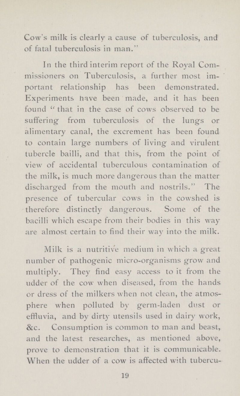 Cow's milk is clearly a cause of tuberculosis, and of fatal tuberculosis in man. In the third interim report of the Royal Com missioners on Tuberculosis, a further most im portant relationship has been demonstrated. Experiments have been made, and it has been found that in the case of cows observed to be suffering from tuberculosis of the lungs or alimentary canal, the excrement has been found to contain large numbers of living and virulent tubercle bailli, and that this, from the point of view of accidental tuberculous contamination of the milk, is much more dangerous than the matter discharged from the mouth and nostrils. The presence of tubercular cows in the cowshed is therefore distinctly dangerous. Some of the bacilli which escape from their bodies in this way are almost certain to find their way into the milk. Milk is a nutritive medium in which a great number of pathogenic micro-organisms grow and multiply. They find easy access to it from the udder of the cow when diseased, from the hands or dress of the milkers when not clean, the atmos phere when polluted by germ-laden dust or effluvia, and by dirty utensils used in dairy work, &c. Consumption is common to man and beast, and the latest researches, as mentioned above, prove to demonstration that it is communicable. When the udder of a cow is affected with tubercu¬ 19