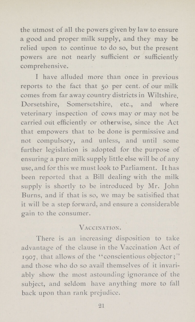 the utmost of all the powers given by law to ensure a good and proper milk supply, and they may be relied upon to continue to do so, but the present powers are not nearly sufficient or sufficiently comprehensive. I have alluded more than once in previous reports to the fact that 50 per cent. of our milk comes from far away country districts in Wiltshire, Dorsetshire, Somersetshire, etc., and where veterinary inspection of cows may or may not be carried out efficiently or otherwise, since the Act that empowers that to be done is permissive and not compulsory, and unless, and until some further legislation is adopted for the purpose of ensuring a pure milk supply little else will be of any use, and for this we must look to Parliament. It has been reported that a Bill dealing with the milk supply is shortly to be introduced by Mr. John Burns, and if that is so, we may be satisified that it will be a step forward, and ensure a considerable gain to the consumer. Vaccination. There is an increasing disposition to take advantage of the clause in the Vaccination Act of 1907. that allows of the conscientious objector;  and those who do so avail themselves of it invari ably show the most astounding ignorance of the subject, and seldom have anything more to fall back upon than rank prejudice. 21