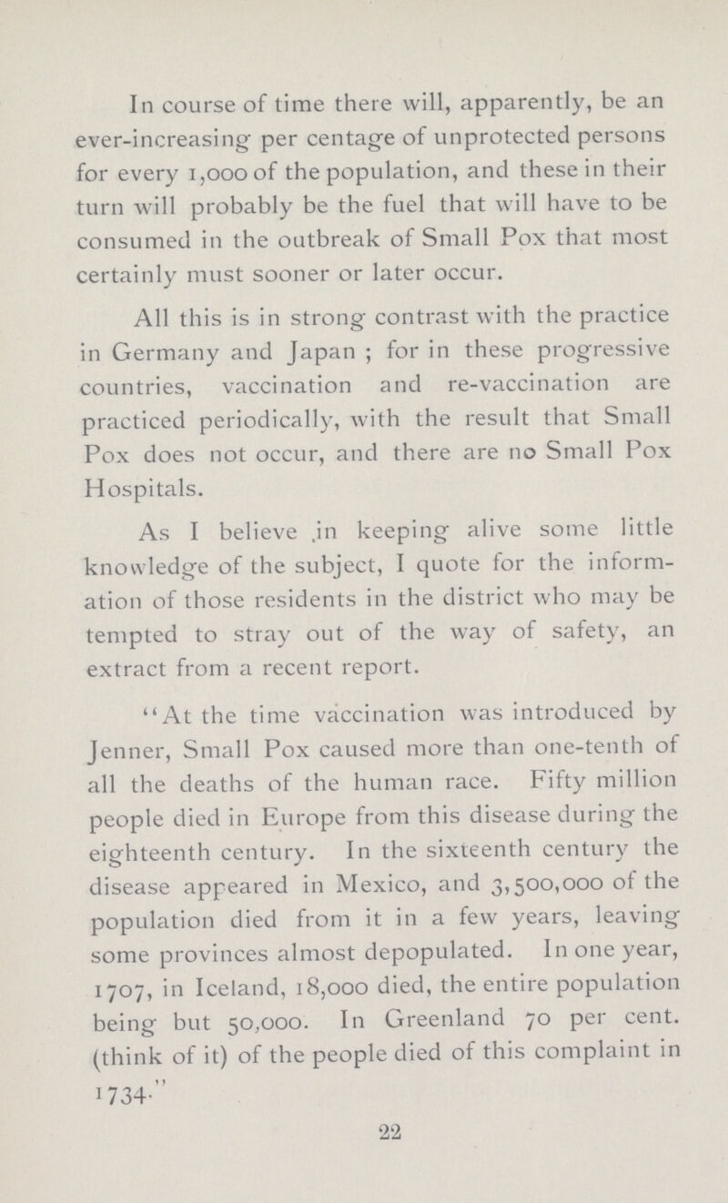 In course of time there will, apparently, be an ever-increasing per centage of unprotected persons for every 1,000 of the population, and these in their turn will probably be the fuel that will have to be consumed in the outbreak of Small Pox that most certainly must sooner or later occur. All this is in strong contrast with the practice in Germany and Japan ; for in these progressive countries, vaccination and re-vaccination are practiced periodically, with the result that Small Pox does not occur, and there are no Small Pox Hospitals. As I believe in keeping alive some little knowledge of the subject, I quote for the inform ation of those residents in the district who may be tempted to stray out of the way of safety, an extract from a recent report. At the time vaccination was introduced by Jenner, Small Pox caused more than one-tenth of all the deaths of the human race. Fifty million people died in Europe from this disease during the eighteenth century. In the sixteenth century the disease appeared in Mexico, and 3,500,000 of the population died from it in a few years, leaving some provinces almost depopulated. In one year, 1707, in Iceland, 18,000 died, the entire population being but 50,000. In Greenland 70 per cent. (think of it) of the people died of this complaint in 1734. 22