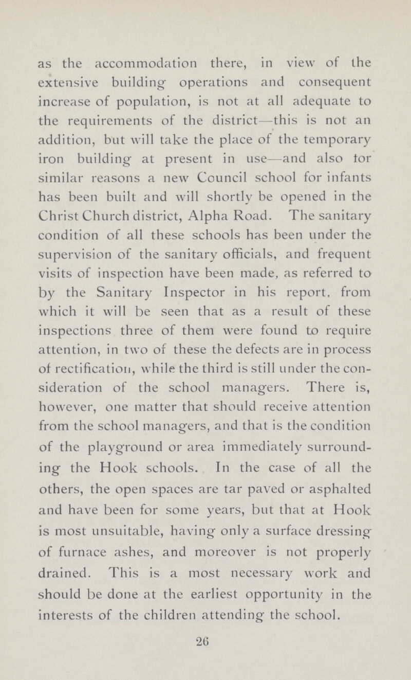 as the accommodation there, in view of the extensive building- operations and consequent increase of population, is not at all adequate to the requirements of the district—this is not an addition, but will take the place of the temporary iron building at present in use—and also tor similar reasons a new Council school for infants has been built and will shortly be opened in the Christ Church district, Alpha Road. The sanitary condition of all these schools has been under the supervision of the sanitary officials, and frequent visits of inspection have been made, as referred to by the Sanitary Inspector in his report, from which it will be seen that as a result of these inspections three of them were found to require attention, in two of these the defects are in process of rectification, while the third is still under the con sideration of the school managers. There is, however, one matter that should receive attention from the school managers, and that is the condition of the playground or area immediately surround ing the Hook schools. In the case of all the others, the open spaces are tar paved or asphalted and have been for some years, but that at Hook is most unsuitable, having only a surface dressing' of furnace ashes, and moreover is not properly drained. This is a most necessary work and should be done at the earliest opportunity in the interests of the children attending the school. 26