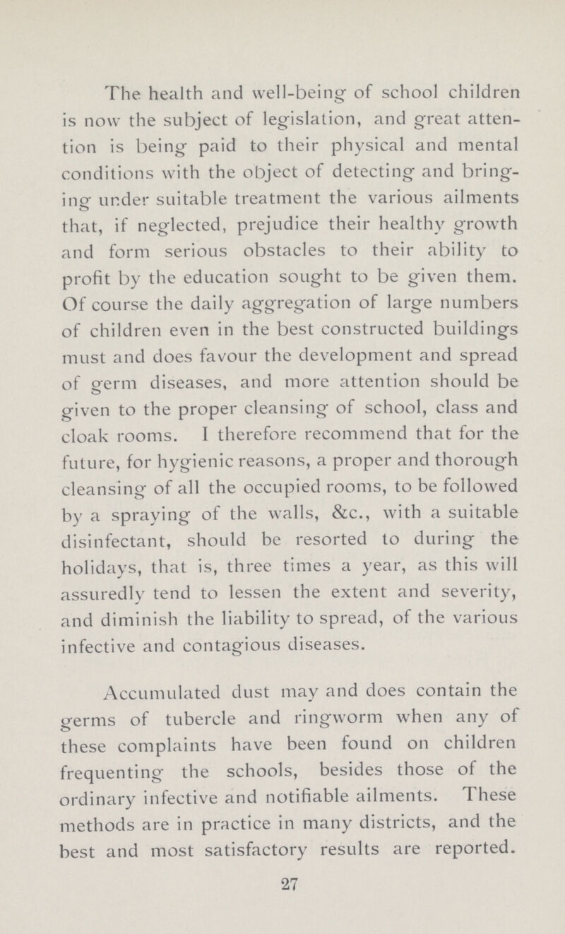 The health and well-being of school children is now the subject of legislation, and great atten tion is being paid to their physical and mental conditions with the object of detecting and bring ing under suitable treatment the various ailments that, if neglected, prejudice their healthy growth and form serious obstacles to their ability to profit by the education sought to be given them. Of course the daily aggregation of large numbers of children even in the best constructed buildings must and does favour the development and spread of germ diseases, and more attention should be given to the proper cleansing of school, class and cloak rooms. I therefore recommend that for the future, for hygienic reasons, a proper and thorough cleansing of all the occupied rooms, to be followed by a spraying of the walls, &c., with a suitable disinfectant, should be resorted to during the holidays, that is, three times a year, as this will assuredly tend to lessen the extent and severity, and diminish the liability to spread, of the various infective and contagious diseases. Accumulated dust may and does contain the germs of tubercle and ringworm when any of these complaints have been found on children frequenting the schools, besides those of the ordinary infective and notifiable ailments. These methods are in practice in many districts, and the best and most satisfactory results are reported. 27