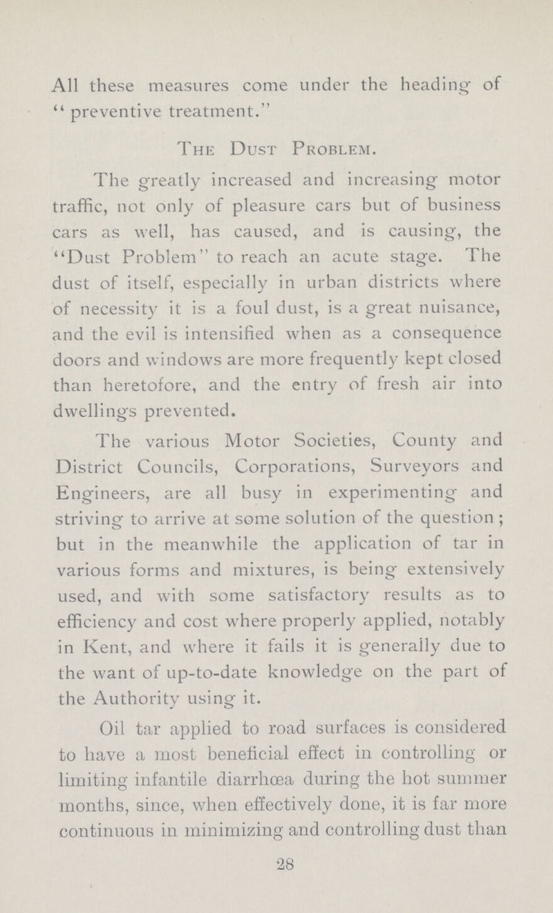 All these measures come under the heading of  preventive treatment. The Dust Problem. The greatly increased and increasing motor traffic, not only of pleasure cars but of business cars as well, has caused, and is causing, the Dust Problem to reach an acute stage. The dust of itself, especially in urban districts where of necessity it is a foul dust, is a great nuisance, and the evil is intensified when as a consequence doors and windows are more frequently kept closed than heretofore, and the entry of fresh air into dwellings prevented. The various Motor Societies, County and District Councils, Corporations, Surveyors and Engineers, are all busy in experimenting and striving to arrive at some solution of the question ; but in the meanwhile the application of tar in various forms and mixtures, is being extensively used, and with some satisfactory results as to efficiency and cost where properly applied, notably in Kent, and where it fails it is generally due to the want of up-to-date knowledge on the part of the Authority using it. Oil tar applied to road surfaces is considered to have a most beneficial effect in controlling or limiting infantile diarrhoea during the hot summer months, since, when effectively done, it is far more continuous in minimizing and controlling dust than 28