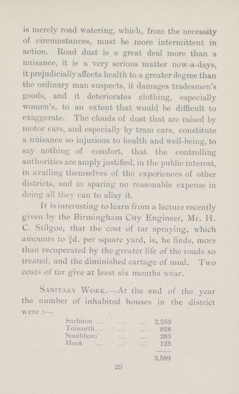 is merely road watering, which, from the necessity of circumstances, must be more intermittent in action. Road dust is a great deal more than a nuisance, it is a very serious matter now-a-days, it prejudicially affects health to a greater degree than the ordinary man suspects, it damages tradesmen's goods, and it deteriorates clothing, especially women's, to an extent that would be difficult to exaggerate. The clouds of dust that are raised by motor cars, and especially by tram cars, constitute a nuisance so injurious to health and well-being, to say nothing of comfort, that the controlling authorities are amply justified, in the public interest, in availing themselves of the experiences of other districts, and in sparing 110 reasonable expense in doing all they can to allay it. It is interesting' to learn from a lecture recently given by the Birmingham City Engineer, Mr. H. C. Stilgoe, that the cost of tar spraying, which amounts to ^d. per square yard, is, he finds, more than recuperated by the greater life of the roads so treated, and the diminished cartage of mud. Two coats of tar give at least six months wear. Sanitary Work.—At the end of the year the number of inhabited houses in the district were :— Surbiton 2,253 Tolworth 928 Southboro 283 Hook 125 3,589 29