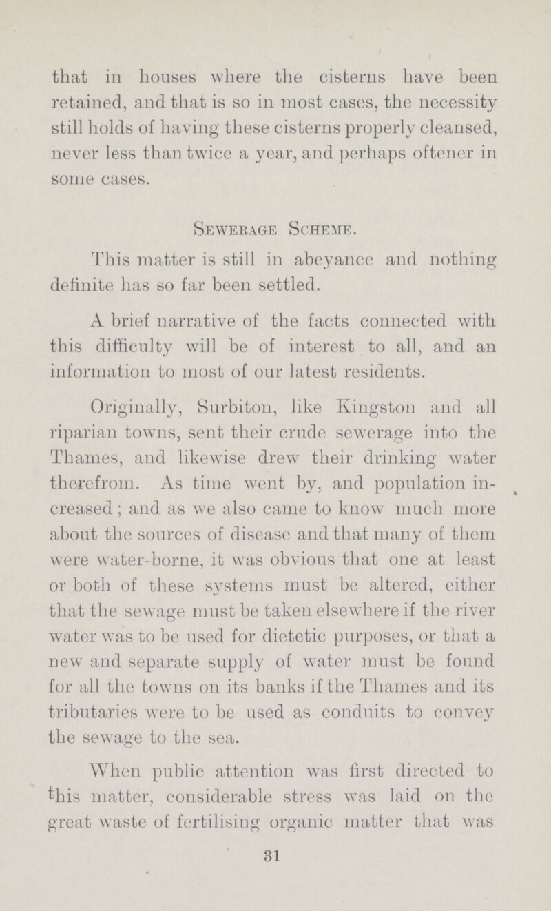 that in houses where the cisterns have been retained, and that is so in most cases, the necessity still holds of having these cisterns properly cleansed, never less than twice a year, and perhaps oftener in some cases. Sewerage Scheme. This matter is still in abeyance and nothing definite has so far been settled. A brief narrative of the facts connected with this difficulty will be of interest to all, and an information to most of our latest residents. Originally, Surbiton, like Kingston and all riparian towns, sent their crude sewerage into the Thames, and likewise drew tlieir drinking water therefrom. As time went by, and population in creased ; and as we also came to know much more about the sources of disease and that many of them were water-borne, it was obvious that one at least or both of these systems must be altered, either that the sewage must be taken elsewhere if the river water was to be used for dietetic purposes, or that a new and separate supply of water must be found for all the towns on its banks if the Thames and its tributaries were to be used as conduits to convey the sewage to the sea. When public attention was first directed to this matter, considerable stress was laid on the great waste of fertilising organic matter that was 31