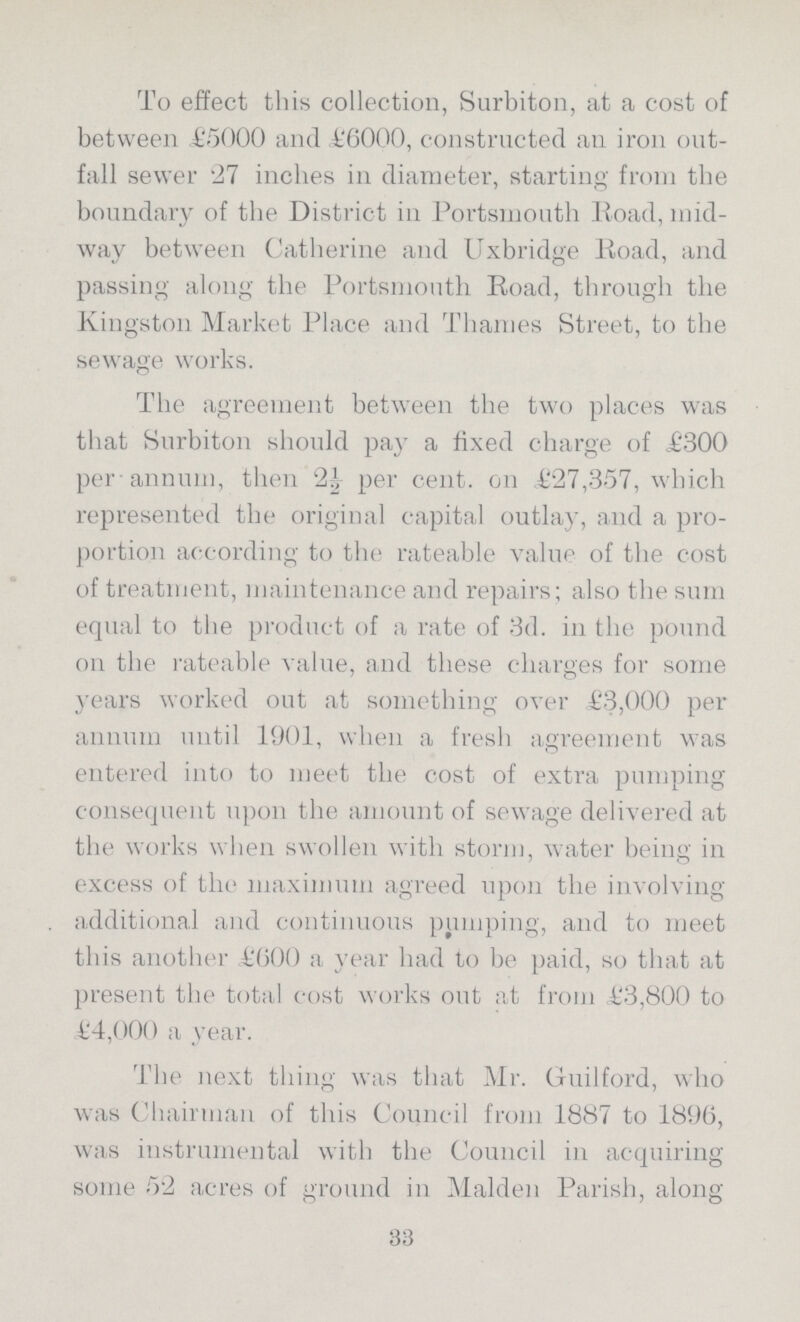 To effect this collection, Surbiton, at a cost of between £5000 and £6000, constructed an iron out fall sewer '27 inches in diameter, starting from the boundary of the District in Portsmouth Road, mid way between Catherine and Uxbridge Road, and passing along the Portsmouth Road, through the Kingston Market Place and Thames Street, to the sewage works. The agreement between the two places was that Surbiton should pa)' a fixed charge of £300 per annum, then 2| per cent, on €27,357, which represented the original capital outlay, and a pro portion according to the rateable value of the cost of treatment, maintenance and repairs; also the sum equal to the product of a rate of 3d. in the pound on the rateable value, and these charges for some years worked out at something over £3,000 per annum until 1901, when a fresh agreement was entered into to meet the cost of extra pumping consequent upon the amount of sewage delivered at the works when swollen with storm, water being in excess of the maximum agreed upon the involving additional and continuous pumping, and to meet this another £600 a year had to be paid, so that at present the total cost works out at from £3,800 to £4,000 a 3Tear. The next thing was that Mr. Guilford, who was Chairman of this Council from 1887 to 1896, was instrumental with the Council in acquiring some 52 acres of ground in Maiden Parish, along 33