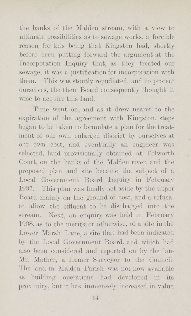 the banks of the Maiden stream, with a view to ultimate possibilities as to sewage works, a forcible reason for this being that Kingston had, shortly before been putting forward the argument at the Incorporation Inquiry that, as they treated our sewage, it was a justification for incorporation with them. This was stoutly repudiated, and to protect ourselves, the then Board consequently thought it wise to acquire this land. Time went on, and as it drew nearer to the expiration of the agreement with Kingston, steps began to be taken to formulate a plan for the treat ment of our own enlarged district by ourselves at our own cost, and eventually an engineer was selected, land provisionally obtained at Tolworth Court, on the banks of the Maiden river, and the proposed plan and site became the subject of a Local Government Board Inquiry in February 1907. This plan was finally set aside by the upper Board mainly on the ground of cost, and a refusal to allow the effluent to be discharged into the stream. Next, an enquiry was held in February 1908, as to the merits', or otherwise, of a site in the Lower Marsh Lane, a site that had been indicated by the Local Government Board, and which had also been considered and reported on bv the late Mr. Mather, a former Surveyor to the Council. The land in Maiden Parish was not now available as building operations had developed in its proximity, but it has immensely increased in value 34