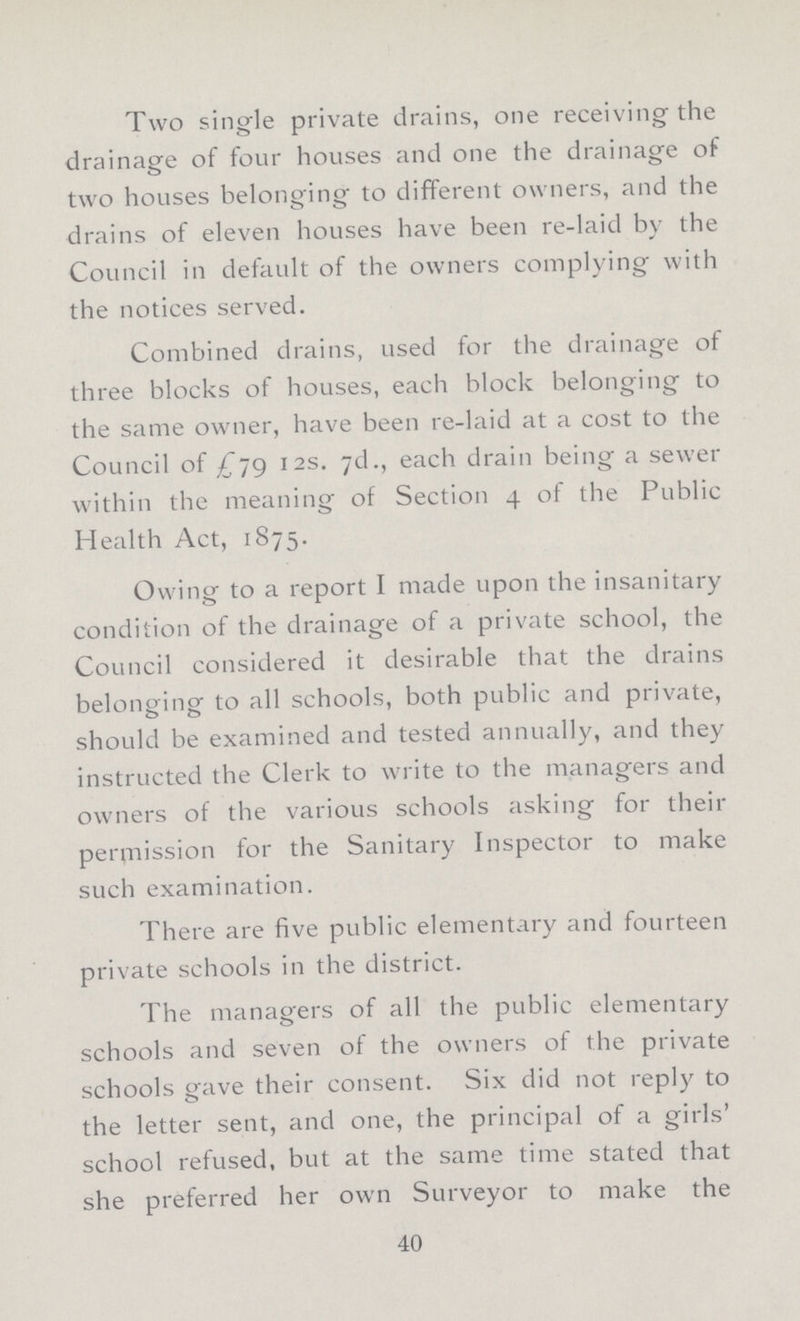 Two single private drains, one receiving the drainage of four houses and one the drainage of o o two houses belonging to different owners, and the drains of eleven houses have been re-laid by the Council in default of the owners complying with the notices served. Combined drains, used for the drainage of three blocks of houses, each block belonging to the same owner, have been re-laid at a cost to the Council of £79 12s. 7d., each drain being a sewer within the meaning of Section 4 of the Public Health Act, 1875. Owing to a report I made upon the insanitary condition of the drainage of a private school, the Council considered it desirable that the drains belonging to all schools, both public and private, should be examined and tested annually, and they instructed the Clerk to write to the managers and owners of the various schools asking for their permission for the Sanitary Inspector to make such examination. There are five public elementary and fourteen private schools in the district. The managers of all the public elementary schools and seven of the owners of the private schools gave their consent. Six did not reply to the letter sent, and one, the principal of a girls' school refused, but at the same time stated that she preferred her own Surveyor to make the 40
