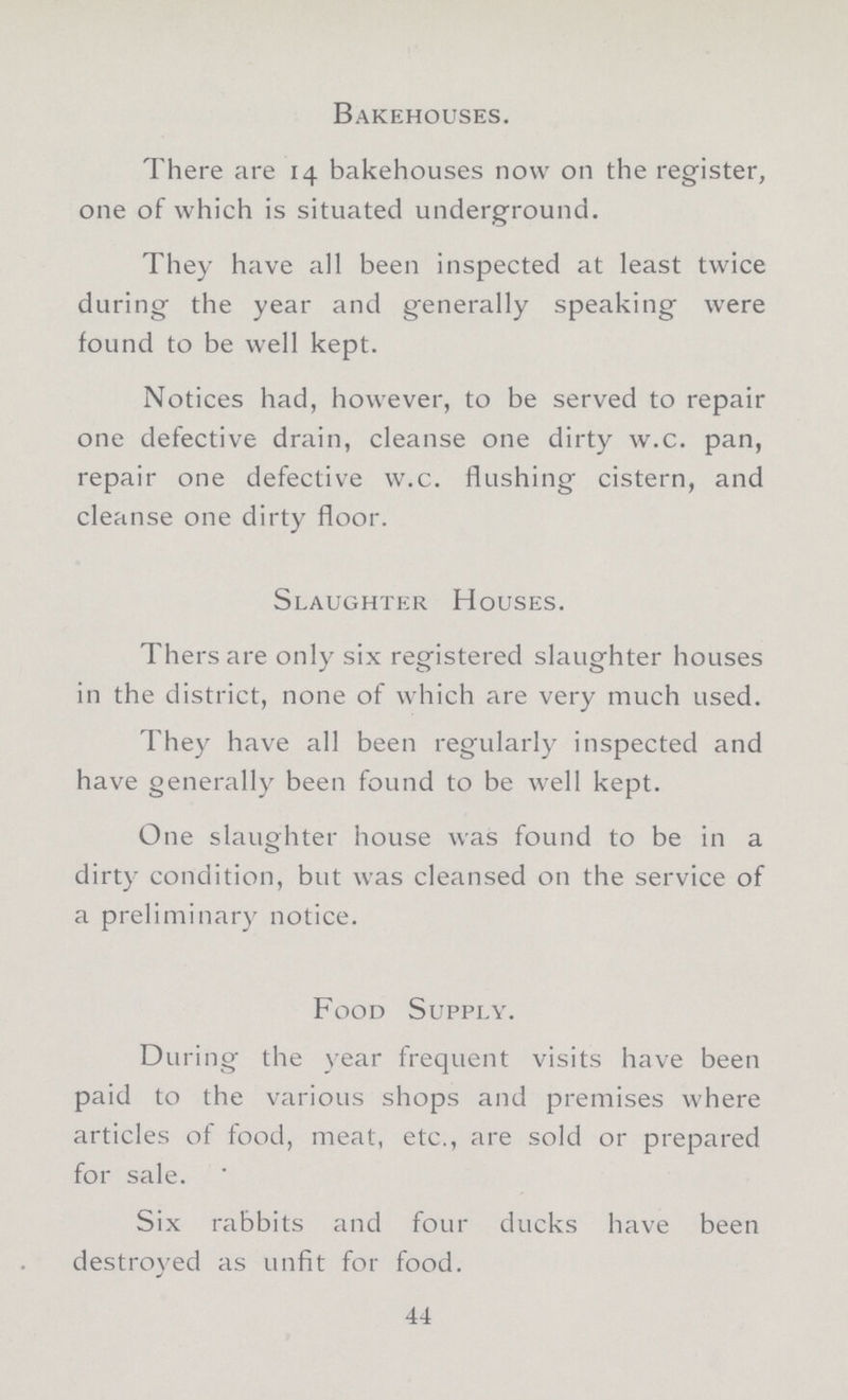 Bakehouses. There are 14 bakehouses now on the register, one of which is situated underground. They have all been inspected at least twice during the year and generally speaking were found to be well kept. Notices had, however, to be served to repair one defective drain, cleanse one dirty w.c. pan, repair one defective w.c. flushing cistern, and cleanse one dirty floor. Slaughter Houses. Thersare only six registered slaughter houses in the district, none of which are very much used. They have all been regularly inspected and have generally been found to be well kept. One slaughter house was found to be in a dirty condition, but was cleansed 011 the service of a preliminary notice. Food Supply. During the year frequent visits have been paid to the various shops and premises where articles of food, meat, etc., are sold or prepared for sale. Six rabbits and four ducks have been destroyed as unfit for food. 44