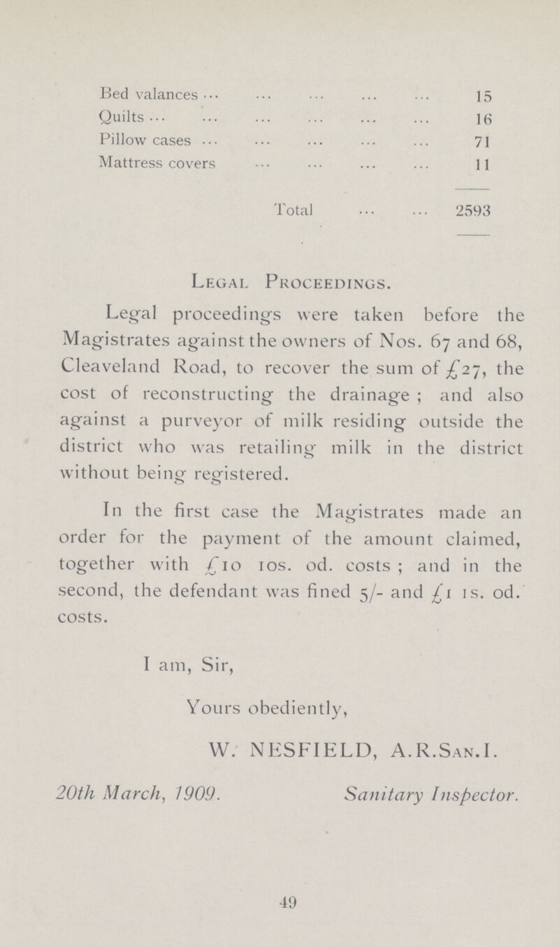 Bed valances 15 Quilts16 Pillow cases 71 Mattress covers 11 Total 2593 Legal Proceedings. Legal proceedings were taken before the Magistrates against the owners of Nos. 67 and 68, Cleaveland Road, to recover the sum of £27, the cost of reconstructing the drainage ; and also against a purveyor of milk residing outside the district who was retailing- milk in the district without being- registered. o O In the first case the Magistrates made an order for the payment of the amount claimed, together with £10 10s. od. costs; and in the second, the defendant was fined 5/- and £1 is. od. costs. I am, Sir, Yours obediently, W. NESFIELD, A.R.San.I. 20th March, 1909. Sanitary Inspector. 49