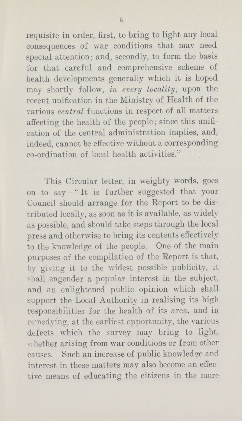 requisite in order, first, to bring to light any local consequences of war conditions that mav need special attention; and, secondly, to form the basis for that careful and comprehensive scheme of health developments generally which it is hoped may shortly follow, in every locality, upon the recent unification in the Ministry of Health of the various central functions in respect of all matters affecting the health of the people; since this unifi cation of the central administration implies, and, indeed, cannot be effective without a corresponding co-ordination of local health activities. This Circular letter, in weighty words, goes on to say— It is further suggested that your Council should arrange for the Report to be dis tributed locally, as soon as it is available, as widely as possible, and should take steps through the local press and otherwise to bring its contents effectively to the knowledge of the people. One of the main purposes of the compilation of the Report is that, by giving it to the widest possible publicity, it shall engender a popular interest in the subject, and an enlightened public opinion which shall support the Local Authority in realising its high responsibilities for the health of its area, and in remedying, at the earliest opportunity, the various defects which the survey may bring to light, whether arising from war conditions or from other causes. Such an increase of public knowledge and interest in these matters may also become an effec tive means of educating the citizens in the more