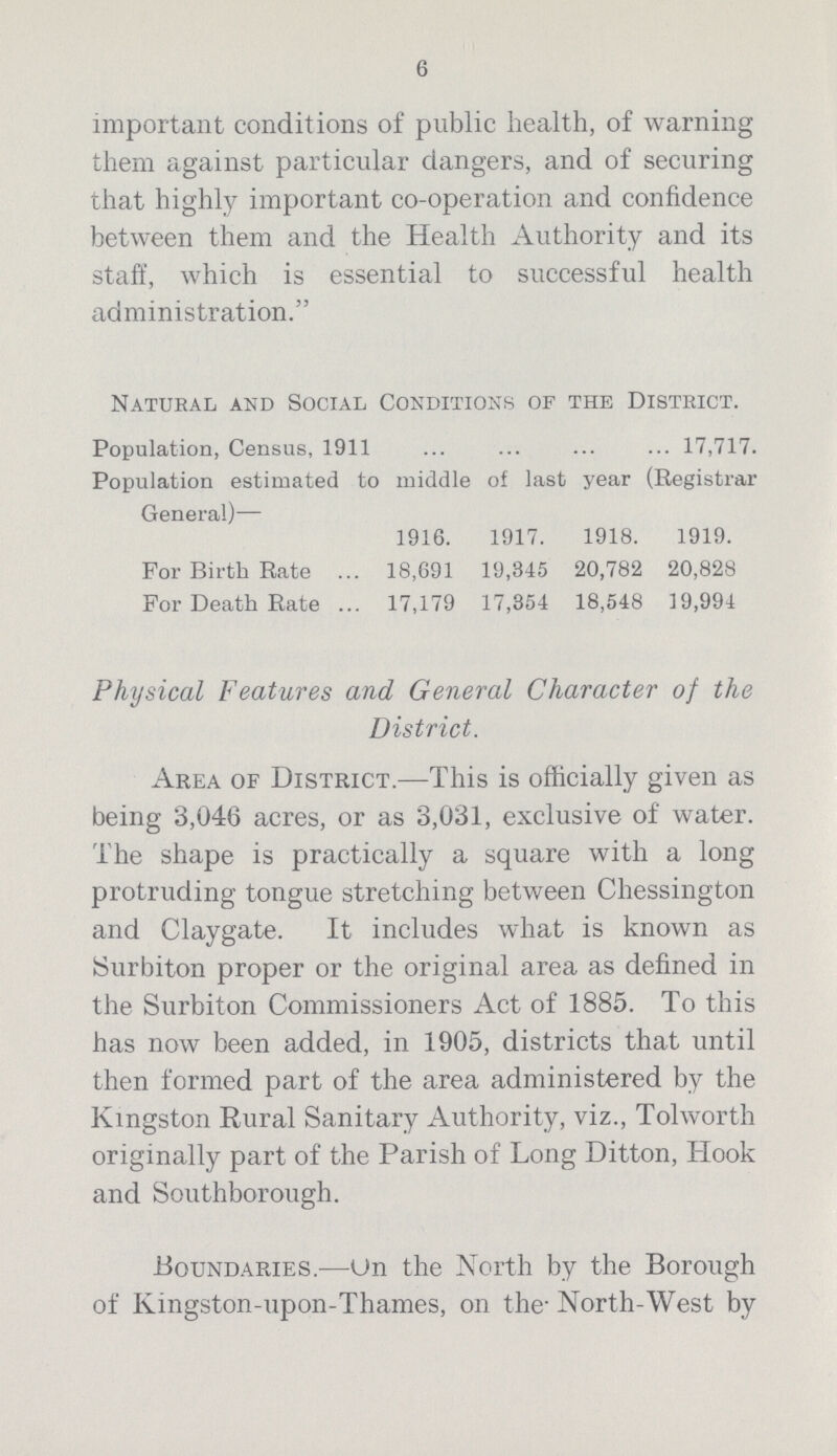 6 important conditions of public health, of warning them against particular dangers, and of securing that highly important co-operation and confidence between them and the Health Authority and its staff, which is essential to successful health administration. Natural and Social Conditions of the District. Population, Census, 1911 ... ... ... ... 17,717. Population estimated to middle of last year (Registrar General)— 1916. 1917. 1918. 1919. For Birth Rate ... 18,691 19,345 20,782 20,828 For Death Rate ... 17,179 17,354 18,548 19,994 Physical Features and General Character of the District. Area of District.—This is officially given as being 3,046 acres, or as 3,031, exclusive of water. The shape is practically a square with a long protruding tongue stretching between Chessington and Claygate. It includes what is known as Surbiton proper or the original area as defined in the Surbiton Commissioners Act of 1885. To this has now been added, in 1905, districts that until then formed part of the area administered by the Kingston Rural Sanitary Authority, viz., Tolworth originally part of the Parish of Long Ditton, Hook and Southborough. Boundaries.-—Un the North by the Borough of Ivingston-upon-Thames, on the- North-West by