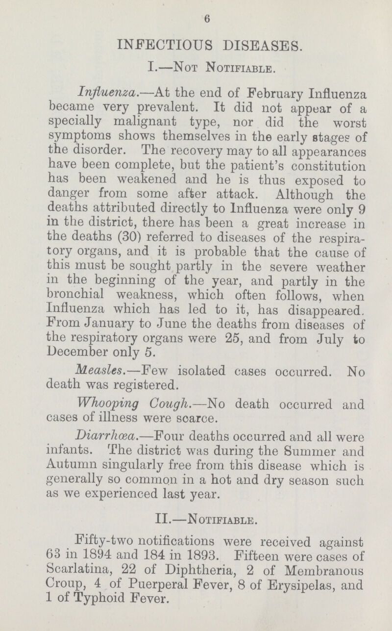 6 INFECTIOUS DISEASES. I.—Not Notifiable. Influenza.—At the end of February Influenza became very prevalent. It did not appear of a specially malignant type, nor did the worst symptoms shows themselves in the early stages of the disorder. The recovery may to all appearances have been complete, but the patient's constitution has been weakened and he is thus exposed to danger from some after attack. Although the deaths attributed directly to Influenza were only 9 in the district, there has been a great increase in the deaths (30) referred to diseases of the respira tory organs, and it is probable that the cause of this must be sought partly in the severe weather in the beginning of the year, and partly in the bronchial weakness, which often follows, when Influenza which has led to it, has disappeared. From January to June the deaths from diseases of the respiratory organs were 25, and from July to December only 5. Measles.—Few isolated cases occurred. No death was registered. Whooping Cough.—No death occurred and cases of illness were scarce. Diarrhoea.—Four deaths occurred and all were infants. The district was during the Summer and Autumn singularly free from this disease which is generally so common in a hot and dry season such as we experienced last year. II.—N otifiable . Fifty-two notifications were received against 63 in 1894 and 184 in 1893. Fifteen were cases of Scarlatina, 22 of Diphtheria, 2 of Membranous Croup, 4 of Puerperal Fever, 8 of Erysipelas, and 1 of Typhoid Fever.