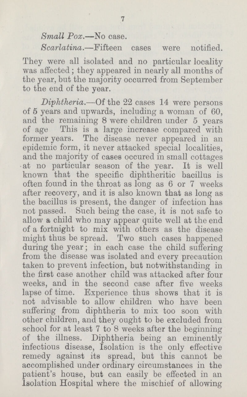 7 Small Pox.—No case. Scarlatina.—Fifteen cases were notified. They were all isolated and no particular locality was affected; they appeared in nearly all months of the year, but the majority occurred from September to the end of the year. Diphtheria.—Of the 22 cases 14 were persons of 5 years and upwards, including a woman of 60, and the remaining 8 were children under 5 years of age This is a large increase compared with former years. The disease never appeared in an epidemic form, it never attacked special localities, and the majority of cases occured in small cottages at no particular season of the year. It is well known that the specific diphtheritic bacillus is often found in the throat as long as 6 or 7 weeks after recovery, and it is also known that as long as the bacillus is present, the danger of infection has not passed. Such being the case, it is not safe to allow a child who may appear quite well at the end of a fortnight to mix with others as the disease might thus be spread. Two such cases happened during the year; in each case the child suffering from the disease was isolated and every precaution taken to prevent infection, but notwithstanding in the first case another child was attacked after four weeks, and in the second case after five weeks lapse of time. Experience thus shows that it is not advisable to allow children who have been suffering from diphtheria to mix too soon with other children, and they ought to be excluded from school for at least 7 to 8 weeks after the beginning of the illness. Diphtheria being an eminently infectious disease, Isolation is the only effective remedy against its spread, but this cannot be accomplished under ordinary circumstances in the patient's house, but can easily be effected in an Isolation Hospital where the mischief of allowing
