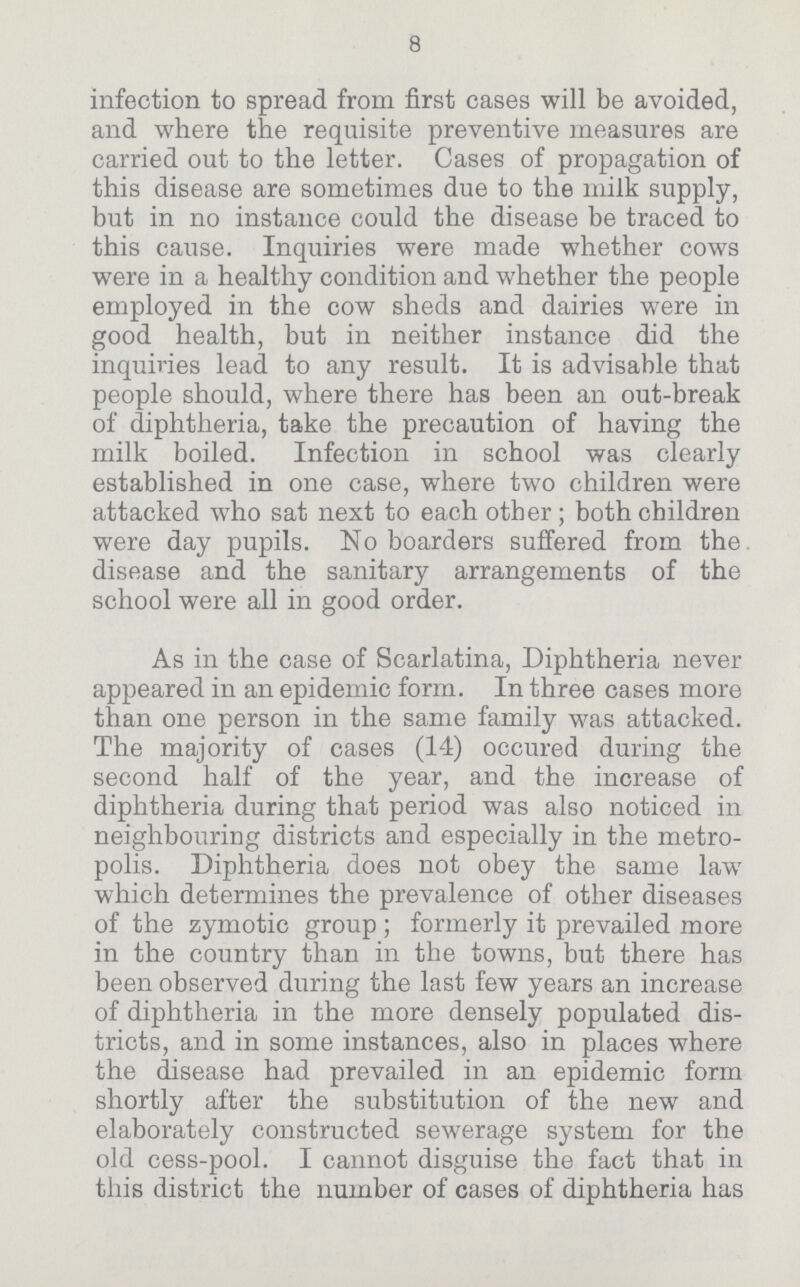 8 infection to spread from first cases will be avoided, and where the requisite preventive measures are carried out to the letter. Cases of propagation of this disease are sometimes due to the milk supply, but in no instance could the disease be traced to this cause. Inquiries were made whether cows were in a healthy condition and whether the people employed in the cow sheds and dairies were in good health, but in neither instance did the inquiries lead to any result. It is advisable that people should, where there has been an out-break of diphtheria, take the precaution of having the milk boiled. Infection in school was clearly established in one case, where two children were attacked who sat next to each other; both children were day pupils. No boarders suffered from the disease and the sanitary arrangements of the school were all in good order. As in the case of Scarlatina, Diphtheria never appeared in an epidemic form. In three cases more than one person in the same family was attacked. The majority of cases (14) occured during the second half of the year, and the increase of diphtheria during that period was also noticed in neighbouring districts and especially in the metro polis. Diphtheria does not obey the same law which determines the prevalence of other diseases of the zymotic group ; formerly it prevailed more in the country than in the towns, but there has been observed during the last few years an increase of diphtheria in the more densely populated dis tricts, and in some instances, also in places where the disease had prevailed in an epidemic form shortly after the substitution of the new and elaborately constructed sewerage system for the old cess-pool. I cannot disguise the fact that in this district the number of cases of diphtheria has