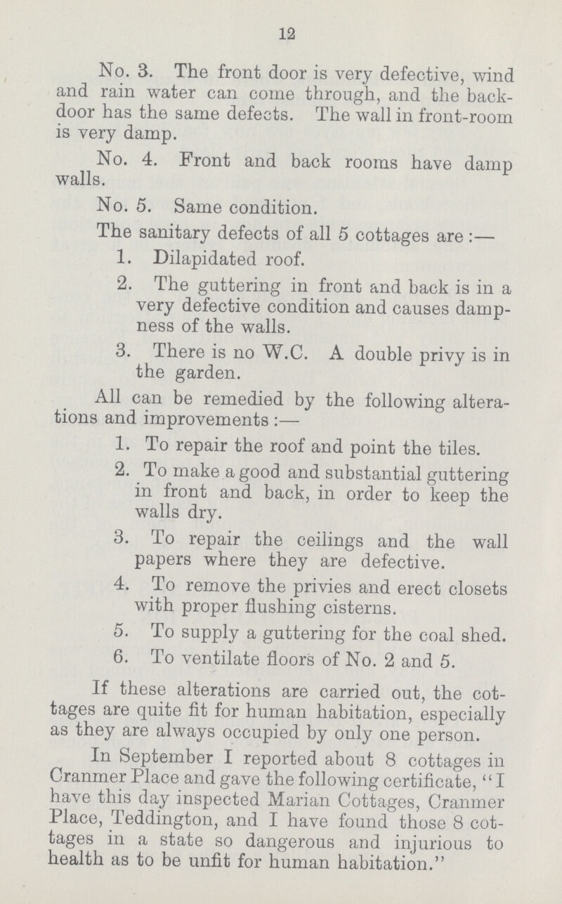 12 No. 3. The front door is very defective, wind and rain water can come through, and the back door has the same defects. The wall in front-room is very damp. No. 4. Front and back rooms have damp walls. No. 5. Same condition. The sanitary defects of all 5 cottages are:— 1. Dilapidated roof. 2. The guttering in front and back is in a very defective condition and causes damp ness of the walls. 3. There is no W.C. A double privy is in the garden. All can be remedied by the following altera tions and improvements:— 1. To repair the roof and point the tiles. 2. To make a good and substantial guttering in front and back, in order to keep the walls dry. 3. To repair the ceilings and the wall papers where they are defective. 4. To remove the privies and erect closets with proper flushing cisterns. 5. To supply a guttering for the coal shed. 6. To ventilate floors of No. 2 and 5. If these alterations are carried out, the cot tages are quite fit for human habitation, especially as they are always occupied by only one person. In September I reported about 8 cottages in Cranmer Place and gave the following certificate, I have this day inspected Marian Cottages, Cranmer Place, Teddington, and I have found those 8 cot tages in a state so dangerous and injurious to health as to be unfit for human habitation.