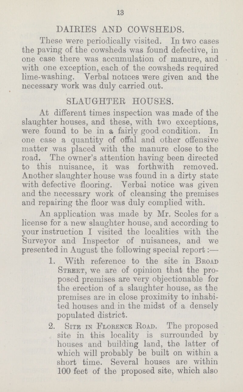 13 DAIRIES AND COWSHEDS. These were periodically visited. In two cases the paving of the cowsheds was found defective, in one case there was accumulation of manure, and with one exception, each of the cowsheds required lime-washing. Verbal notices were given and the necessary work was duly carried out. SLAUGHTER HOUSES. At different times inspection was made of the slaughter houses, and these, with two exceptions, were found to be in a fairly good condition. In one case a quantity of offal and other offensive matter was placed with the manure close to the road. The owner's attention having been directed to this nuisance, it was forthwith removed. Another slaughter house was found in a dirty state with defective flooring. Verbal notice was given and the necessary work of cleansing the premises and repairing the floor was duly complied with. An application was made by Mr. Scoles for a license for a new slaughter house, and according to your instruction I visited the localities with the Surveyor and Inspector of nuisances, and we presented in August the following special report:— 1. With reference to the site in Broad Street, we are of opinion that the pro posed premises are very objectionable for the erection of a slaughter house, as the premises are in close proximity to inhabi ted houses and in the midst of a densely populated district. 2. Site in Florence Road. The proposed site in this locality is surrounded by houses and building land, the latter of which will probably be built on within a short time. Several houses are within 100 feet of the proposed site, which also