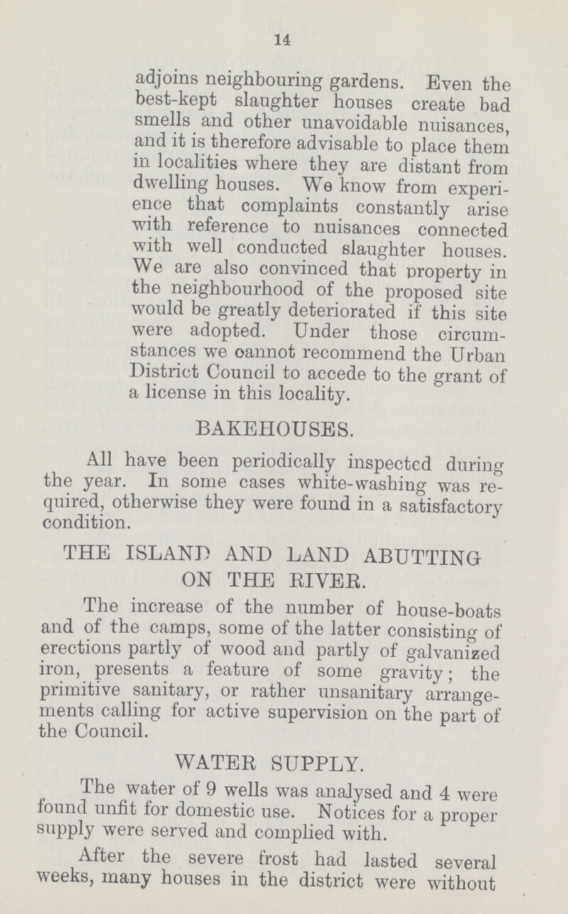 14 adjoins neighbouring gardens. Even the best-kept slaughter houses create bad smells and other unavoidable nuisances, and it is therefore advisable to place them in localities where they are distant from dwelling houses. We know from experi ence that complaints constantly arise with reference to nuisances connected with well conducted slaughter houses. We are also convinced that property in the neighbourhood of the proposed site would be greatly deteriorated if this site were adopted. Under those circum stances we oannot recommend the Urban District Council to accede to the grant of a license in this locality. BAKEHOUSES. All have been periodically inspected during the year. In some cases white-washing was re quired, otherwise they were found in a satisfactory condition. THE ISLAND AND LAND ABUTTING ON THE RIVER. The increase of the number of house-boats and of the camps, some of the latter consisting of erections partly of wood and partly of galvanized iron, presents a feature of some gravity; the primitive sanitary, or rather unsanitary arrange ments calling for active supervision on the part of the Council. WATER SUPPLY. The water of 9 wells was analysed and 4 were found unfit for domestic use. Notices for a proper supply were served and complied with. After the severe frost had lasted several weeks, many houses in the district were without