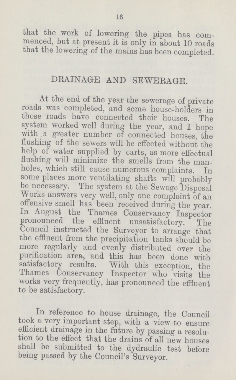 16 that the work of lowering the pipes has com menced, but at present it is only in about 10 roads that the lowering of the mains has been completed. DRAINAGE AND SEWERAGE. At the end of the year the sewerage of private roads was completed, and some house-holders in those roads have connected their houses. The system worked well during the year, and I hope with a greater number of connected houses, the flushing of the sewers will be effected without the help of water supplied by carts, as more effectual flushing will minimize the smells from the man holes, which still cause numerous complaints. In some places more ventilating shafts will probably be necessary. The system at the Sewage Disposal Works answers very well, only one complaint of an offensive smell has been received during the year. In August the Thames Conservancy Inspector pronounced the effluent unsatisfactory. The Council instructed the Surveyor to arrange that the effluent from the precipitation tanks should be more regularly and evenly distributed over the purification area, and this has been done with satisfactory results. With this exception, the Thames Conservancy Inspector who visits the works very frequently, has pronounced the effluent to be satisfactory. In reference to house drainage, the Council took a very important step, with a view to ensure efficient drainage in the future by passing a resolu tion to the effect that the drains of all new houses shall be submitted to the dydraulic test before being passed by the Council's Surveyor.