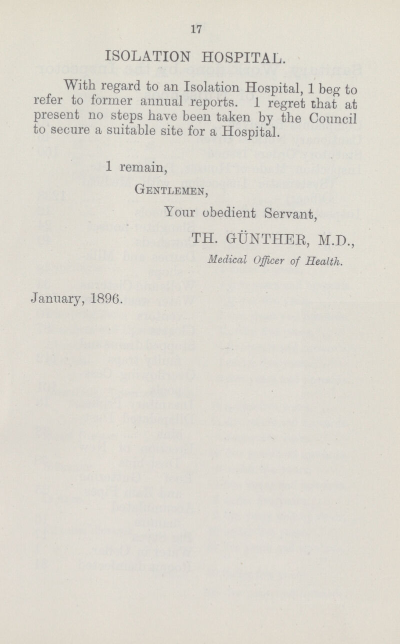 17 ISOLATION HOSPITAL. With regard to an Isolation Hospital, 1 beg to refer to former annual reports. 1 regret that at present no steps have been taken by the Council to secure a suitable site for a Hospital. 1 remain, Gentlemen, Your obedient Servant, TH. GUNTHER, M.D., Medical Officer of Health. January, 1896.