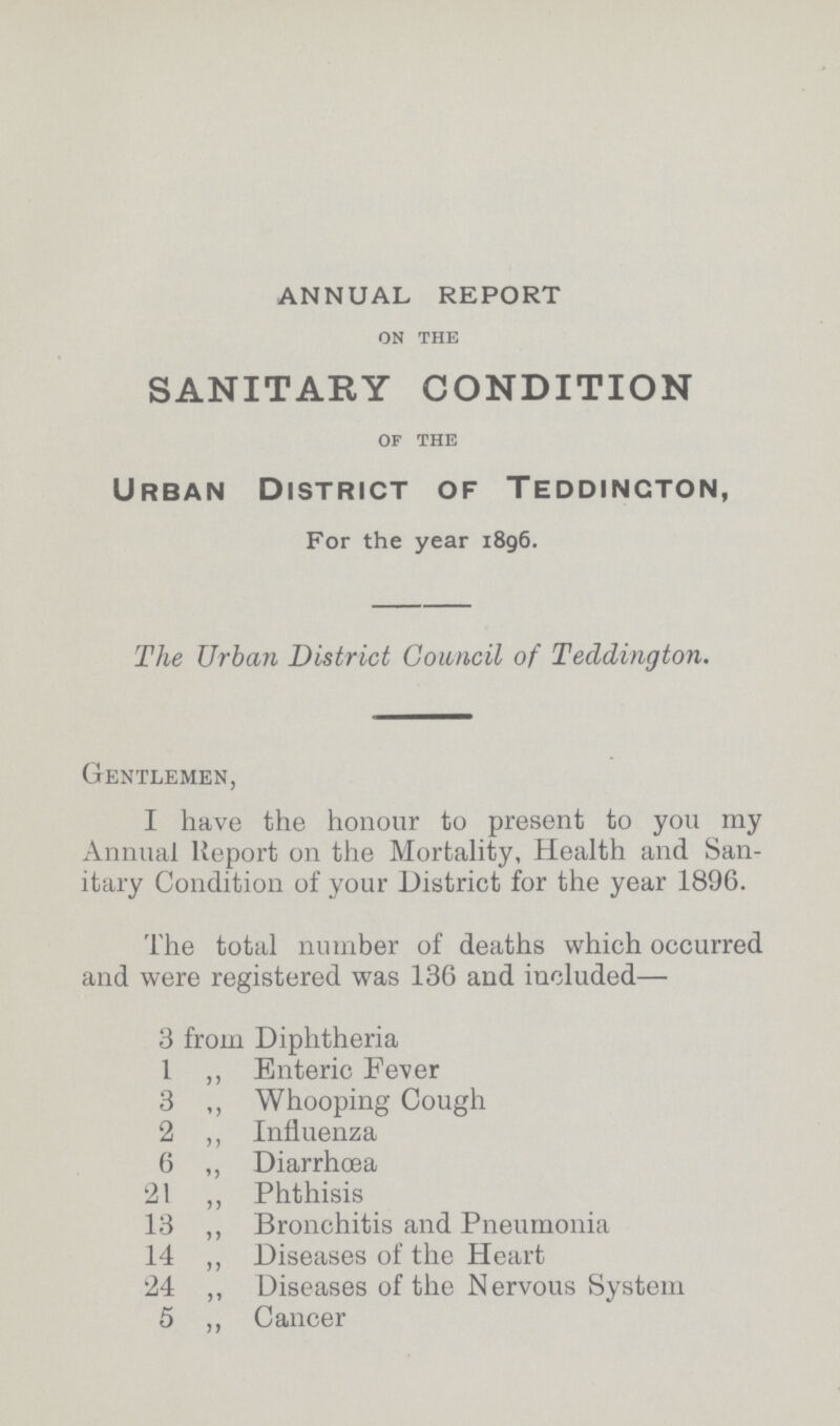 ANNUAL REPORT ON THE SANITARY CONDITION OF THE Urban District of Teddington, For the year 1896. The Urban District Council of Teddington. Gentlemen, I have the honour to present to you my Annual Report on the Mortality, Health and San itary Condition of your District for the year 1896. The total number of deaths which occurred and were registered was 136 and included— 3 from Diphtheria 1 „ Enteric Fever 3 „ Whooping Cough 2 „ Influenza 6 „ Diarrhœa 21 „ Phthisis 13 „ Bronchitis and Pneumonia 14 „ Diseases of the Heart 24 „ Diseases of the Nervous System 5 „ Cancer