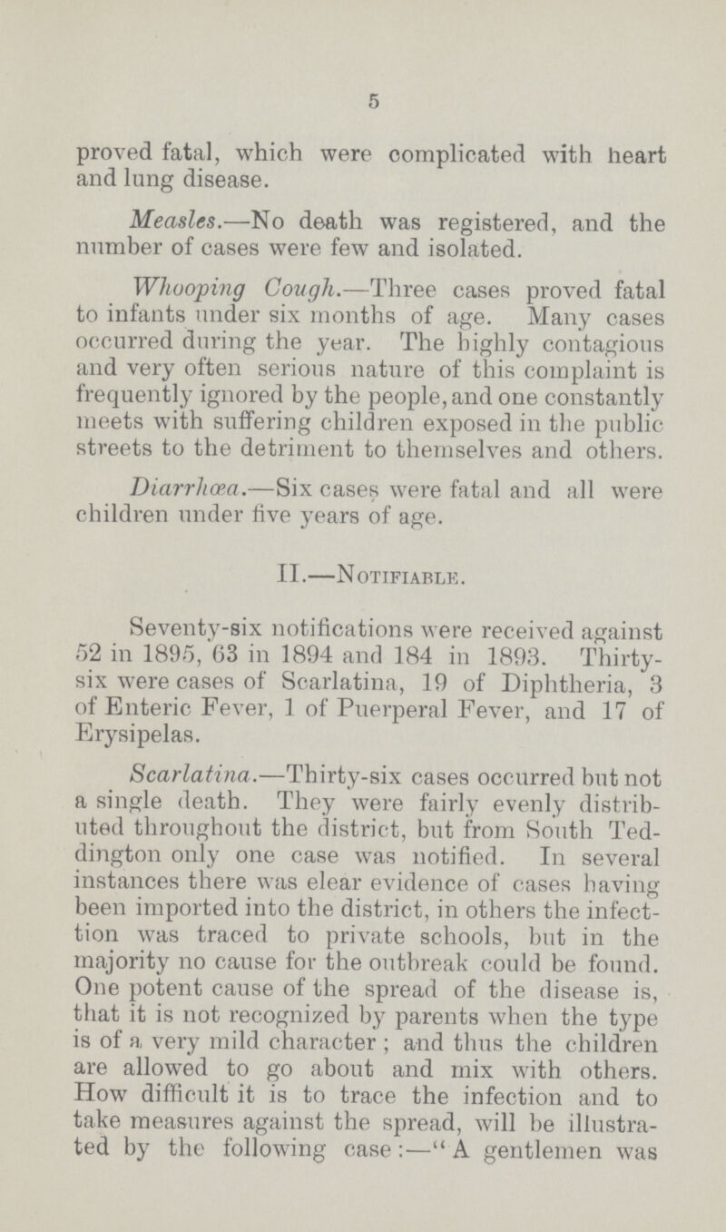 5 proved fatal, which were complicated with heart and lung disease. Measles.—No death was registered, and the number of cases were few and isolated. Whooping Cough.—Three cases proved fatal to infants under six months of age. Many cases occurred during the year. The highly contagious and very often serious nature of this complaint is frequently ignored by the people, and one constantly meets with suffering children exposed in the public streets to the detriment to themselves and others. Diarrhoea.—Six cases were fatal and all were children under rive years of age. II.—Notifiable. Seventy-six notifications were received against 52 in 1895, 63 in 1894 and 184 in 1893. Thirty six were cases of Scarlatina, 19 of Diphtheria, 3 of Enteric Fever, 1 of Puerperal Fever, and 17 of Erysipelas. Scarlatina.—Thirty-six cases occurred but not a single death. They were fairly evenly distrib uted throughout the district, but from South Ted dington only one case was notified. In several instances there was elear evidence of cases having been imported into the district, in others the infect tion was traced to private schools, but in the majority no cause for the outbreak could be found. One potent cause of the spread of the disease is, that it is not recognized by parents when the type is of a very mild character; and thus the children are allowed to go about and mix with others. How difficult it is to trace the infection and to take measures against the spread, will be illustra ted by the following case:—A gentlemen was