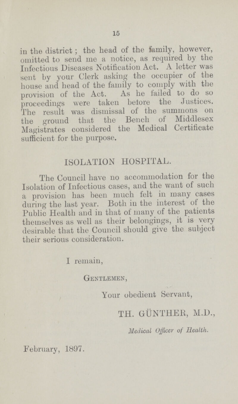 15 in the district; the head of the family, however, omitted to send me a notice, as required by the Infectious Diseases Notification Act. A letter was sent by your Clerk asking the occupier of the house and head of the family to comply with the provision of the Act. As he failed to do so proceedings were taken before the Justices. The result was dismissal of the summons on the ground that the Bench of Middlesex Magistrates considered the Medical Certificate sufficient for the purpose. ISOLATION HOSPITAL. The Council have no accommodation for the Isolation of Infectious cases, and the want of such a provision has been much felt in many cases during the last year. Both in the interest of the Public Health and in that of many of the patients themselves as well as their belongings, it is very desirable that the Council should give the subject their serious consideration. I remain, Gentlemen, Your obedient Servant, TH. GUNTHER, M.D., Medical Officer of Health. February, 1897.