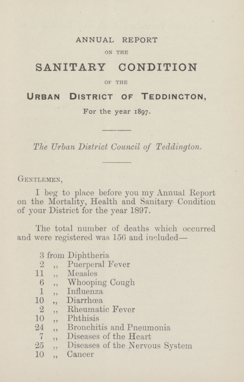 ANNUAL REPORT on the SANITARY CONDITION of the Urban District of Teddincton, For the year 1897. The Urban District Council of Teddington. Gentlemen, I beg to place before you my Annual Report on the Mortality, Health and Sanitary. Condition of your District for the year 1897. The total number of deaths which occurred and were registered was 156 and included— 3 from Diphtheria 2 ,, Puerperal Fever 11 ,, Measles 6 ,, Whooping Cough 1 ,, Influenza 10 „ Diarrhoea 2 ,, Rheumatic Fever 10 ,, Phthisis 24 ,, Bronchitis and Pneumonia 7 „ Diseases of the Heart 25 ,, Diseases of the Nervous System 10 ,, Cancer