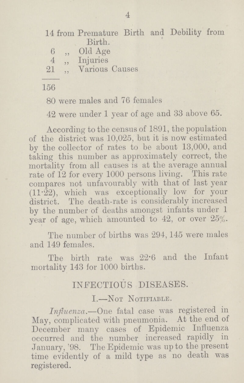 4 14 from Premature Birth and Debility from Birth. 6 „ Old Age 4 ,, Injuries 21 ,, Various Causes 156 80 were males and 76 females 42 were under 1 year of age and 33 above 65. According to the census of 1891, the population of the district was 10,025, but it is now estimated by the collector of rates to be about 13,000, and taking this number as approximately correct, the mortality from all causes is at the average annual rate of 12 for every 1000 persons living. This rate compares not unfavourably with that of last year (11.22), which was exceptionally low for your district. The death-rate is considerably increased by the number of deaths amongst infants under 1 year of age, which amounted to 42, or over 25%. The number of births was 294,145 were males and 149 females. The birth rate was 22.6 and the Infant mortality 143 lor 1000 births. INFECTIOUS DISEASES. I.—Not Notifiable. Influenza.—One fatal case was registered in May, complicated with pneumonia. At the end of December many cases of Epidemic Influenza occurred and the number increased rapidly in January, 98. The Epidemic was up to the present time evidently of a mild type as no death was registered.