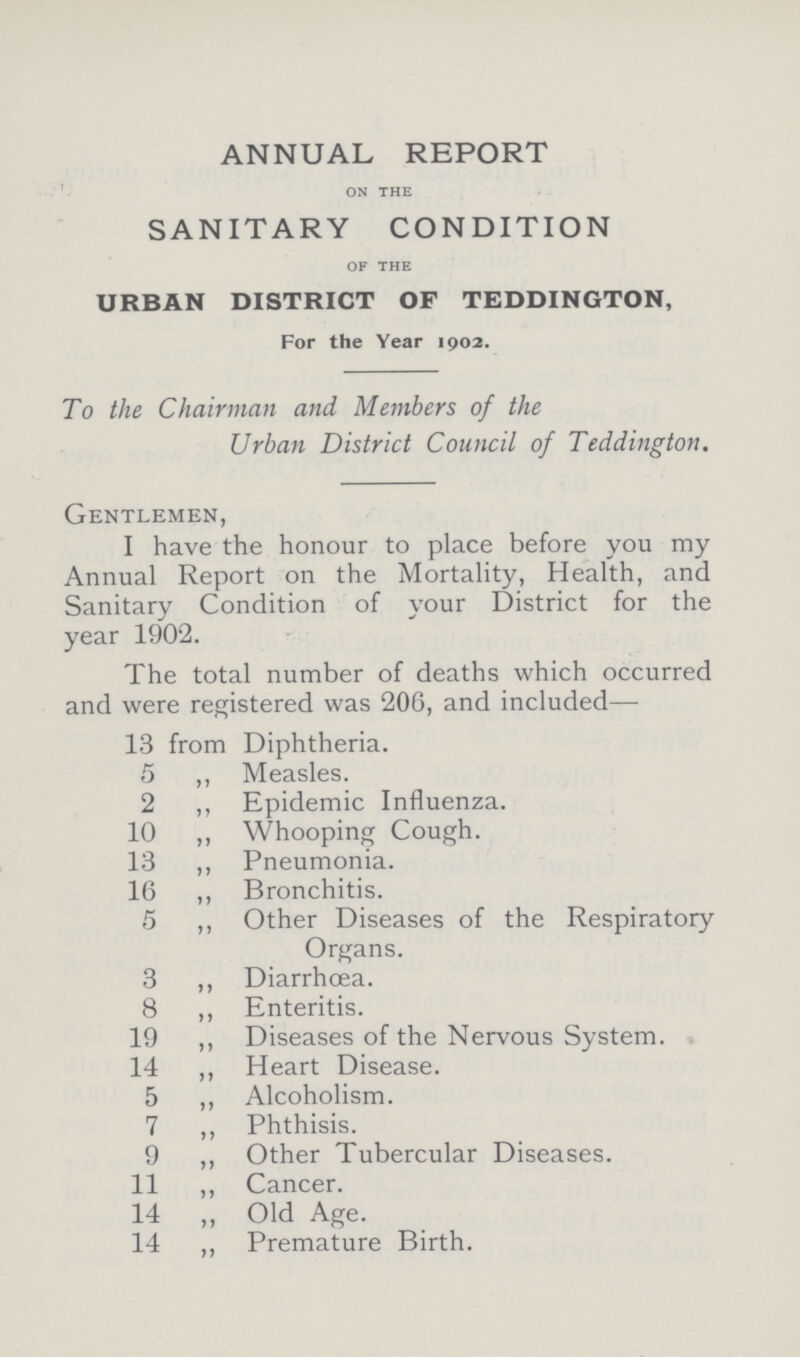 ANNUAL REPORT on the SANITARY CONDITION of the URBAN DISTRICT OF TEDDINGTON, For the Year 1902. To the Chairman and, Members of the Urban District Council of Teddington. Gentlemen, I have the honour to place before you my Annual Report on the Mortality, Health, and Sanitary Condition of your District for the year 1902. The total number of deaths which occurred and were registered was 206, and included— 13 from Diphtheria. 5 ,, Measles. 2 ,, Epidemic Influenza. 10 ,, Whooping Cough. 13 ,, Pneumonia. 16 ,, Bronchitis. 5 ,, Other Diseases of the Respiratory Organs. 3 ,, Diarrhœa. 8 ,, Enteritis. 19 ,, Diseases of the Nervous System. 14 ,, Heart Disease. 5 ,, Alcoholism. 7 ,, Phthisis. 9 ,, Other Tubercular Diseases. 11 ,, Cancer. 14 ,, Old Age. 14 ,, Premature Birth.